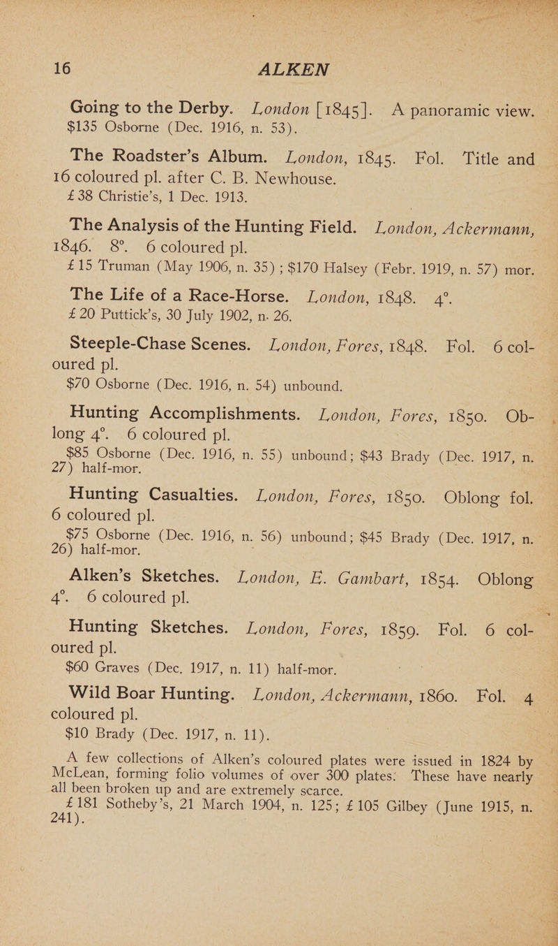 Going to the Derby* London [1845]. A panoramic view. $135 Osborne (Dec. 1916, n. 53). The Roadster’s Album. London, 1845. Fol. Title and 16 coloured pi. after C. B. Newhouse. £38 Christie’s, 1 Dec. 1913. The Analysis of the Hunting Field. London, Ackermann, 1846. 8°. 6 coloured pi. £ 15 Truman (May 1906, n. 35) ; $170 Halsey (Febr. 1919, n. 57) mor. The Life of a Race-Horse. London, 1848. 40. £ 20 Put-tick’s, 30 July 1902, n, 26. Steeple-Chase Scenes. London, Fores, 1848. Fol. 6 col¬ oured pi. $70 Osborne (Dec. 1916, n. 54) unbound. Hunting Accomplishments. London, Fores, 1850. Ob¬ long 40. 6 coloured pi. $85 Osborne (Dec. 1916, n. 55) unbound; $43 Brady (Dec. 1917, n. 27) half-mor. Hunting Casualties. London, Fores, 1850. Oblong fol. 6 coloured pi. $75 Osborne (Dec. 1916, n. 56) unbound; $45 Brady (Dec. 1917. n. 26) half-mor. Aiken’s Sketches. London, E. Gambart, 1854. Oblong 4°. 6 coloured pi. Hunting Sketches. London, Fores, 1859. Fol. 6 col¬ oured pi. $60 Graves (Dec. 1917, n. 11) half-mor. Wild Boar Hunting. London, Ackermann, i860. Fol. 4 coloured pi. $10 Brady (Dec. 1917, n. 11). A few collections of Aiken’s coloured plates were issued in 1824 by McLean, forming folio volumes of over 300 plates; These have nearly all been broken up and are extremely scarce. £181 Sotheby’s, 21 March 1904, n. 125; £105 Gilbey (June 1915, n.