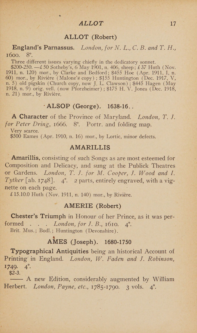 ALLOT (Robert) England’s Parnassus. London, for N. L., C. B. and T. H., 1600. 8°. Three different issues varying chiefly in the dedicatory sonnet. $200-250. —£ 50 Sotheby’s, 6 May 1901, n. 406, sheep; £ 37 Huth (Nov. 1911, n, 120') mor., by Clarke and Bedford; $455 Hoe (Apr. 1911, I, n. 60) mor., by Riviere (Malone’s! copy) ; $155 Huntington (Dec. 1917, V, n. 5) old pigskin (Church copy, now J. L. Clawson) ; $445 Hagen (May 1918, n. 9) orig. veil, (now Pforzheimer) ; $175 H. V. Jones (Dec. 1918, n. 21) mor., by Riviere. * ALSOP (George). 1638-16.. A Character of the Province of Maryland. London, T. J. for Peter Dring, 1666. 8°. Portr. and folding map. Very scarce. $500 Eames (Apr. 1910, n. 16) mor., by Eortic, minor defects. AMARILLIS Amarillis, consisting of such Songs as are most esteemed for Composition and Delicacy, and sung at the Publick Theatres or Gardens. London, T. J. for M. Cooper, /. Wood and I. Tyther [ab. 1748]- 4°. 2 parts, entirely engraved, with a vig¬ nette on each page. £ 15.10.0 Huth (Nov. 1911, n. 140) mor., by Riviere. AMERIE (Robert) Chester’s Triumph in Honour of her Prince, as it was per¬ formed . . . London, for J. B., 1610. 40. Brit. Mus.; Bodl.; Huntington (Devonshire). AMES (Joseph). 1680-1750 Typographical Antiquities being an historical Account of Printing in England. London, jW. Faden and /. Robinson, 1749. 40. $2-3. ——- A new Edition, considerably augmented by William Herbert. LondonPayne, etc., 1785-1790. 3 vols. 40.