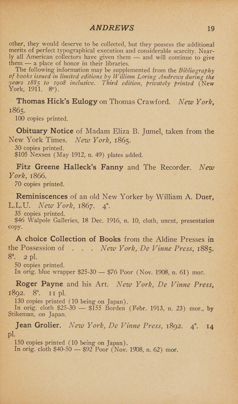 other, they would deserve to be collected, but they possess the additional merits of perfect typographical execution and considerable scarcity. Near¬ ly all American collectors have given them — and will continue to give them — a place of honor in their libraries. The following information may be supplemented from the Bibliography of books issued in limited editions by William Loring Andrews during the years 1885 1° I9^8 inclusive. Third edition, privately printed (New York, 1911. 8°). Thomas Hick’s Eulogy on Thomas Crawford. New York, 1865. 100 copies printed. Obituary Notice of Madam Eliza B. Jumel, taken from the New York Times. New York, 1865. 30 copies printed. $105 Nexsen (May 1912, n. 49) plates added. Fitz Greene Halleck’s Fanny and The Recorder. New York, 1866. 70 copies printed. Reminiscences of an old New Yorker by William A. Duer, L.L.U. New York, 1867. 4°- 35 copies printed. $46 Walpole Galleries, 18 Dec. 1916, n. 10, cloth, uncut, presentation copy. A choice Collection of Books from the Aldine Presses in the Possession of . . .. New York, De Vinne Press, 1885. 8°. 2 pi. , ' 50 copies printed. In orig. blue wrapper $25-30 — $76 Poor (Nov. 1908, n. 61) mor. Roger Payne and his Art. New York, De Vinne Press, 1892. 8°. 11 pi. 130 copies printed (10 being on Japan). In orig. cloth $25-30 — $155 Borden (Febr. 1913, n. 23) mor., by Stikeman, on Japan. Jean Grolier. New York, De Vinne Press, 1892. 40. 14 pi. 150 copies printed (10 being on Japan). In orig. cloth $40-50 — $92 Poor (Nov. 1908, n. 62) mor.