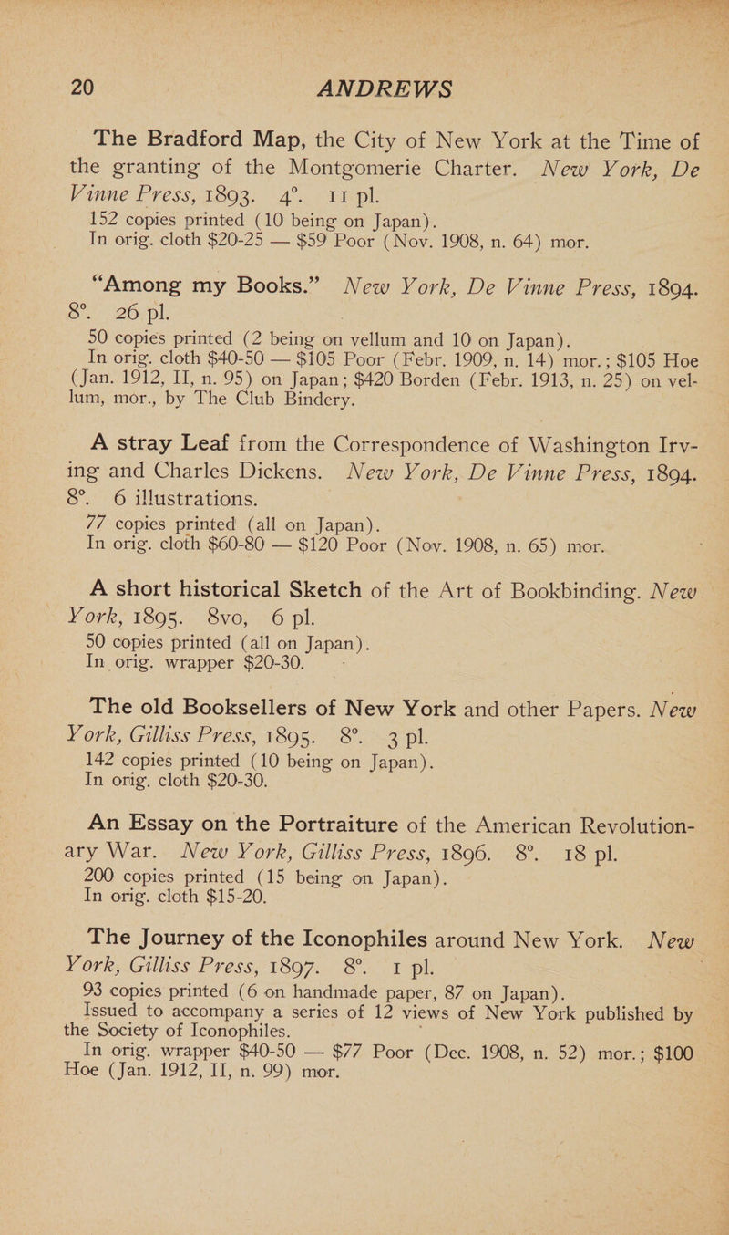 The Bradford Map, the City of New York at the Time of the granting of the Montgomerie Charter. New York, De Vinne Press, 1893. 4°- 11 pi- 152 copies printed (10 being on Japan). In orig. cloth $20-25 — $59 Poor (Nov. 1908, n. 64) mor. “Among my Books.” New York, De Vinne Press, 1894. 8°. 26 pi. 50 copies printed (2 being on vellum and 10 on Japan). In orig. cloth $40-50 — $106 Poor (Febr. 1909, n. 14) mor.; $105 Hoe (Jan. 1912, II, n. 95) on Japan; $420 Borden (Febr. 1913, n. 25) on vel¬ lum, mor., by The Club Bindery. A stray Leaf from the Correspondence of Washington Irv¬ ing and Charles Dickens. New York, De Vinne Press, 1894. 8°. 6 illustrations. 77 copies printed (all on Japan). In orig. cloth $60-80 — $120 Poor (Nov. 1908, n. 65) mor. A short historical Sketch of the Art of Bookbinding. New York, 1895. 8vo, 6 pi. 50 copies printed (all on Japan). In orig. wrapper $20-30. The old Booksellers of New York and other Papers. New York, Gilliss Press, 1895. 8°. 3 pi. 142 copies printed (10 being on Japan). In orig. cloth $20-30. An Essay on the Portraiture of the American Revolution¬ ary War. New York, Gilliss Press, 1896. 8°. 18 pi. 200 copies printed (15 being on Japan). In orig. cloth $15-20. The Journey of the Iconophiles around New York. New York, Gilliss Press, 1897. 8°. 1 pi. 93 copies printed (6 on handmade paper, 87 on Japan). Issued to accompany a series of 12 views of New York published by the Society of Iconophiles. In orig. wrapper $40-50 — $77 Poor (Dec. 1908, n. 52) mor.; $100 Hoe (Jan. 1912, II, n. 99) mor.
