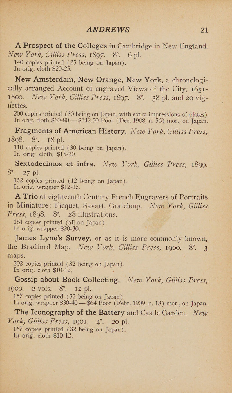 A Prospect of the Colleges in Cambridge in New England. New York, Gilliss Press, 1897. 8°. 6 pi. 140 copies printed (25 being on Japan). In orig. cloth $20-25. New Amsterdam, New Orange, New York, a chronologi¬ cally arranged Account of engraved Views of the City, 1651- 1800. New York, Gilliss Press, 1897. 8°. 38 pi. and 20 vig¬ nettes. 200 copies printed (30 being on Japan, with extra impressions of plates) In orig. cloth $60-80 — $342.50 Poor (Dec. 1908, n. 56) mor., on Japan. Fragments of American History. New York, Gilliss Press, 1898. 8°. 18 pi. 110 copies printed (30 being on Japan). In orig. cloth, $15-20. Sextodecimos et infra. Nezv York, Gilliss Press, 1899. 8°. 27 pi. 152 copies printed (12 being on Japan). In orig. wrapper $12-15. A Trio of eighteenth Century French Engravers of Portraits in Miniature: Ficquet, Savart, Grateloup. New York, Gilliss Press, 1898. 8°. 28 illustrations. 161 copies printed (all on Japan). In orig. wrapper $20-30. James Lyne’s Survey, or as it is more commonly known, the Bradford Map. New York, Gilliss Press, 1900. 8°. 3 maps. 202 copies printed (32 being on Japan). In orig. cloth $10-12. Gossip about Book Collecting. New York, Gilliss Press, 1900. 2 vols. 8°. 12 pi. 157 copies printed (32 being on Japan). In orig. wrapper $30-40 — $64 Poor (Febr. 1909, n. 18) mor., on Japan. The Iconography of the Battery and Castle Garden. New York, Gilliss Press, 1901. 40. 20 pi. 167 copies printed (32 being on Japan). In orig. cloth $10-12.