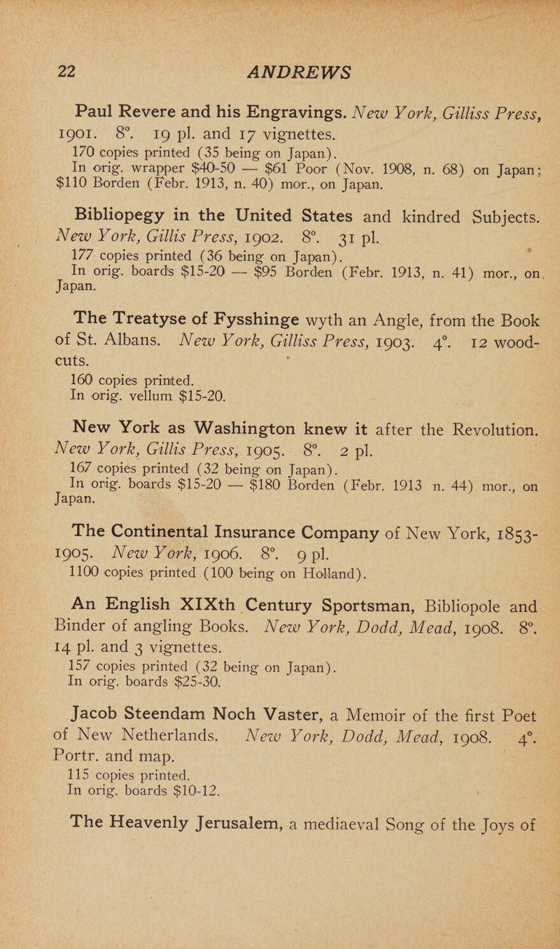 Paul Revere and his Engravings. New York, Gilliss Press, 1901. 8°. 19 pi. and 17 vignettes. 170 copies printed (35 being on Japan). In orig. wrapper $40-50 — $61 Poor (Nov. 1908, n. 68) on Japan: $110 Borden (Febr. 1913, n. 40) imor., on Japan. Bibliopegy in the United States and kindred Subjects. New York, Gillis Press, 1902. 8°. 31 pi. 177 copies printed (36 being on Japan). In orig. boards $15-20 — $95 Borden (Febr. 1913, n. 41) mor., on. Japan. The Treatyse of Fysshinge wyth an Angle, from the Book of St. Albans. New York, Gilliss Press, 1903. 40. 12 wood- cuts. 160 copies printed. In orig. vellum $15-20. New York as Washington knew it after the Revolution. New York, Gillis Press, 1905. 8°. 2 pi. 167 copies printed (32 being on Japan). In orig. boards $15-20 — $180 Borden (Febr. 1913 n. 44) mor., on Japan. The Continental Insurance Company of New York, 1853- 1905. New York, 1906. 8°. 9 pi. 1100 copies printed (100 being on Holland). An English XIXth Century Sportsman, Bibliopole and Binder of angling Books. New York, Dodd, Mead, 1908. 8°. 14 pi. and 3 vignettes. 157 copies printed (32 being on Japan). In orig. boards $25-30. Jacob Steendam Noch Vaster, a Memoir of the first Poet of New Netherlands. New York, Dodd, Mead, 1908. 40. Portr. and map. 115 copies printed. In orig. boards $10-12. 1 The Heavenly Jerusalem, a mediaeval Song of the Joys of