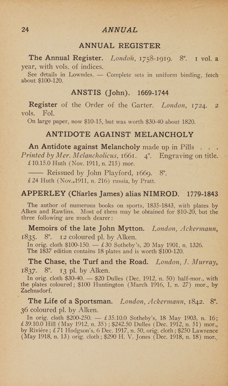 ANNUAL REGISTER The Annual Register. London, 1758-1919. 8°. 1 vol. a year, with vols. of indices. See details in Lowndes. — Complete sets in uniform binding, fetch about $100-120. ANSTIS (John). 1669-1744 Register of the Order of the Garter. London, 1724. 2 vols. Fol. On large paper, now $10-15, but was worth $30l-40i about 1820. ANTIDOTE AGAINST MELANCHOLY An Antidote against Melancholy made up in Pills . . . Printed by Mer. Melancholicus, 1661. 40. Engraving on title. £ 10.15.0 Huth (Nov. 1911, n. 215) mor. - Reissued by John Playford, 1669. 8°. £24 Huth (Nov..1911, n. 216) russia, by Pratt. APPERLEY (Charles James) alias NIMROD. 1779-1843 The author of numerous books on sports, 1835-1843, with plates by Aiken and Rawlins. Most of them may be obtained for $10-20, but the three following are much dearer: Memoirs of the late John Mytton. London, Ackermann, 1835. 8°. 12 coloured pi. by Aiken. In orig. cloth $100-150. — £ 30 Sotheby’s, 20 May 1901, n. 1326. The 1837 edition contains 18 plates and is worth $100-120. The Chase, the Turf and the Road. London, J. Murray, 1837. 8°. 13 pi. by Aiken. In orig. cloth $30-40. — $20 Dulles (Dec. 1912, n. 50) half-mor., with the plates coloured; $100 Huntington (March 1916, I, n. 27) mor., by Zaehnsdorf. The Life of a Sportsman. London, Ackermann, 1842. 8°. 36 coloured pi. by Aiken. In orig. cloth $200-250. — £35.10.0 Sotheby’s, 18 May 1903, n. 16; £39.10.0 Hill (May 1912, n. 35) ; $242.50 Dulles (Dec. 1912, n. 51) mor., by Riviere; £ 71 Hodgson’s, 6 Dec. 1917, n. 50, orig. cloth; $250 Lawrence (May 1918, n. 13) orig. cloth; $290 H. V. Jones (Dec. 1918, n. 18) mor..