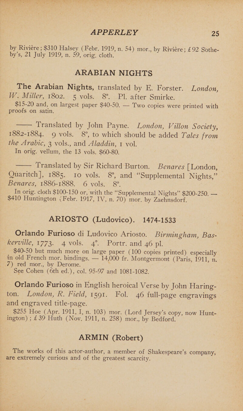 APPERLEY by Riviere; $310 Halsey (Febr. 1919, n. 54) mor., by Riviere; £92 Sothe¬ by’s, 21 July 1919, n. 59, orig. cloth. ARABIAN NIGHTS The Arabian Nights, translated by E. Forster. London, W. Miller, 1802. 5 vols. 8°. PI. after Smirke. $15-20 and, on largest paper $40-50. — Two copies were printed with proofs on satin. Translated by John Payne. London, Villon Society, 1882-1884. 9 v°ls- 8°, to which should be added Tales from the Arabic, 3 vols., and Aladdin, 1 vol. In orig*. vellum, the 13 vols. $60-80. Translated by Sir Richard Burton. Benares [London, Quaritch], 1885. 10 vols. 8°, and “Supplemental Nights,” Benares, 1886-1888. 6 vols. 8°. In orig. cloth $100-150 or, with the “Supplemental Nights” $200-250. — $410 Huntington (Febr. 1917, IV, n. 70) mor. by Zaehnsdorf. ARIOSTO (Ludovico). 1474-1533 Orlando Furioso di Ludovico Ariosto. Birmingham, Bas- kerville, 1773. 4 vols. 40. Portr. and 46 pi. $40-50 but much more on large paper (100 copies printed) especially in old French mor. bindings. — 14,000 fr. Montgermont (Paris, 1911, n. 7) red mor., by Derome. See Cohen (6th ed.), col. 95-97 and 1081-1082. Orlando Furioso in English heroical Verse by John Haring- ton. London, R. Field, 1591. Fol. 46 full-page engravings and engraved title-page. $255 Hoe (Apr. 1911, I, n. 103) mor. (Lord Jersey’s copy, now Hunt¬ ington) ; £39 Huth (Nov. 1911, n. 258) mor., by Bedford. ARMIN (Robert) The works of this actor-author, a member of Shakespeare’s company, are extremely curious and of the greatest scarcity.