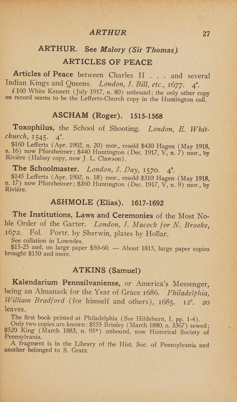 ARTHUR ARTHUR. See Malory (Sir Thomas) ARTICLES OF PEACE Articles of Peace between Charles II . . . and several Indian Kings and Queens. London, J, Bill, etc., 1677. 40. £160 White Kennett (July 1917, n. 80) unbound; the only other copy on record seems to be the Lefferts-Church copy in the Huntington coll. ASCHAM (Roger). 1515-1568 Toxophilus, the School of Shooting. London, R. Whit¬ church, 1545. 40. $160 Lefferts (Apr. 1902, n. 20) mor., resold $430 Hagen (May 1918, n. 16) now Pforzheimer; $440 Huntington (Dec. 1917, V, n. 7) mor., by Riviere (Halsey copy, now J. L. Clawson). The Schoolmaster. London, J. Day, 1570. 40. $145 Lefferts (Apr. 1902, n. 18) mor., resold! $310 Hagen (May 1918, n._17) now Pforzheimer; $360 Huntington (Dec. 1917, V, n. 9) mor., by Riviere. ASHMOLE (Elias). 1617-1692 The Institutions, Laws and Ceremonies of the Most No¬ ble Order of the Garter. London, J. Macock for N. Brooke, 1672. Fol. Portr. by Sherwin, plates by Hollar. See collation in Lowndes. $15-25 and, on large paper $50-60. — About 1815, large paper copies brought $150 and more. ATKINS (Samuel) Kalendarium Pennsilvanien.se, or America s Messenger, being an Almanack for the Year of Grace 1686. Philadelphia, William Bradford (for himself and others), 1685. 120. 20 leaves. The first book printed at Philadelphia (See Hildeburn, I, pp. 1-4). Only two copies are known: $555 Brinley (March 1880, n. 3367) sewed; $520 King (March 1883, n. 95*) unbound, now Historical Society of Pennsylvania. A fragment is in the Library of the Hist. Soc. of Pennsylvania and another belonged to S. Gratz.