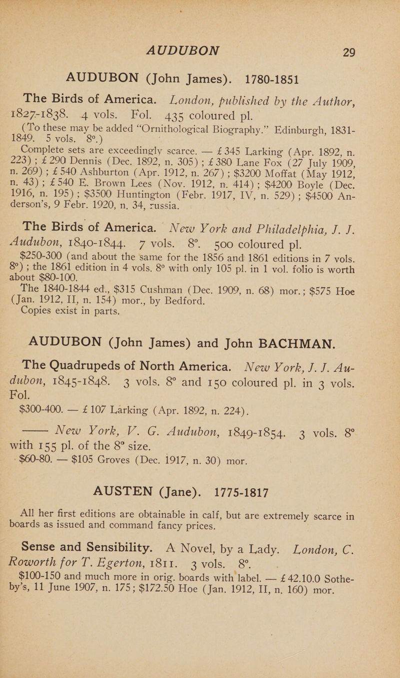AUDUBON (John James). 1780-1851 The Birds of America. London, published by the Author, 1827-1838. 4 vols. Fol. 435 coloured pi. (To these may be added “Ornithological Biography.” Edinburgh, 1831- 1849. 5 vols. 8°.) * 8 ’ Complete sets are exceedingly scarce. — £345 Larking (Apr. 1892, n. 223) ; £290 Dennis (Dec. 1892, n. 305) ; £380 Lane Fox (27 July 1909 n. 269) ; £ 540 Ashburton (Apr. 1912, n. 267) ; $3200 Moffat (May 1912, n. 43) ; £540 E. Brown Lees (Nov. 1912, n. 414) ; $4200 Boyle (Dec. 1916, n. 195) ; $3500 Huntington (Febr. 1917, IV, n. 529) ; $4500 An¬ derson’s, 9 Febr. 1920, n. 34, russia. The Birds of America. New York and Philadelphia, J. J. Audubon, 1840-1844. 7 vols. 8°. 500 coloured pi. $250-300 (and about the same for the 1856 and 1861 editions in 7 vols. 8 ) , the 1861 edition in 4 vols. 8° with only 105 pi. in 1 vol. folio is worth about $80-100. The 1840-1844 ed., $315 Cushman (Dec. 1909, n. 68) mor.; $575 Hoe (Jan. 1912, II, n. 154) mor., by Bedford. Copies exist in parts. AUDUBON (John James) and John BACHMAN. The Quadrupeds of North America. New York, 7. 7. Au¬ dubon, 1845-1848. 3 vols. 8° and 150 coloured pi. in 3 vols. Fol. $300-400. — £ 107 Larking (Apr. 1892, n. 224). - New York, V. G. Audubon, 1849-1854. 3 vols. 8° with 155 pi. of the 8° size. $60-80. — $105 Groves (Dec. 1917, n. 30) mor. AUSTEN (Jane). 1775-1817 All her first editions are obtainable in calf, but are extremely scarce in boards as issued and command fancy prices. Sense and Sensibility. A Novel, by a Cady. London, C. Roworth for T. Egerton, 1811. 3 vols. 8°. $100-150 and much more in orig. boards with label. — £ 42.10.0 Sothe¬ by’s, 11 June 1907, n. 175; $172.50 Hoe (Jan. 1912, II, n. 160) mor.