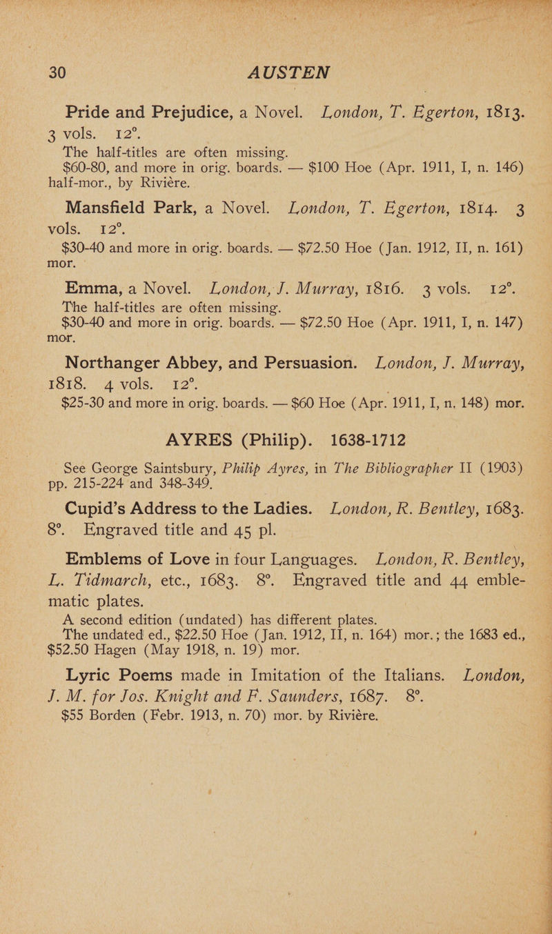 Pride and Prejudice, a Novel. London, T. Egerton, 1813. 3 vols. 12°. The half-titles are often missing. $60-80, and more in orig. boards. — $100 Hoe (Apr. 1911, I, n. 146) half-mor., by Riviere. Mansfield Park, a Novel. London, T. Egerton, 1814. 3 vols. 12°. $30-40 and more in orig. boards. — $72.50 Hoe (Jan. 1912, II, n. 161) mor. Emma, a Novel. London, J. Murray, 1816. 3 vols. 120. The half-titles are often missing. $30-40 and more in orig. boards. — $72.50 Hoe (Apr. 1911, I, n. 147) mor. Northanger Abbey, and Persuasion. London, J. Murray, 1818. 4 vols. 12°. $25-30 and more in orig. boards. — $60 Hoe (Apr. 1911, I, n. 148) mor. AYRES (Philip). 1638-1712 See George Saintsbury, Philip Ayres, in The Bibliographer II (1903) pp. 215-224 and 348-349. Cupid’s Address to the Ladies. London, R. Bentley, 1683. 8°. Engraved title and 45 pi. Emblems of Love in four Languages. London, R. Bentley, L. Tidmarch, etc., 1683. 8°. Engraved title and 44 emble¬ matic plates. A second edition (undated) has different plates. The undated ed., $22.50 Hoe (Jan. 1912, II, n. 164) mor.; the 1683 ed., $52.50 Hagen (May 1918, n. 19) mor. Lyric Poems made in Imitation of the Italians. London, J. M. for Jos. Knight and F. Saunders, 1687. 8°. $55 Borden (Febr. 1913, n. 70) mor. by Riviere.