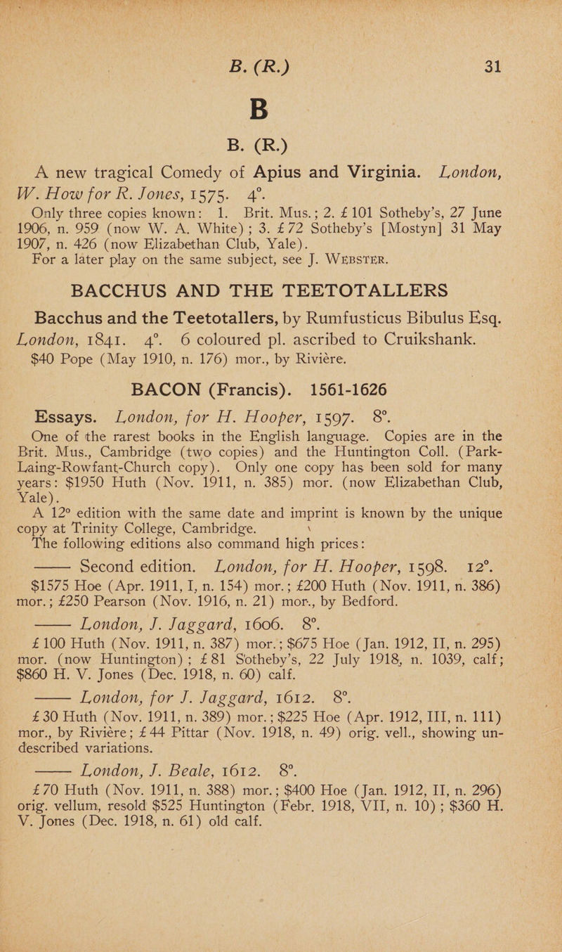 B B. (R.) A new tragical Comedy of Apius and Virginia. London, W. How for R. Jones, 1575. 4°. Only three copies known: 1. Brit. Mus.; 2. £ 101 Sotheby’s, 27 June 1906, n. 959 (now W. A. White) ; 3. £ 72 Sotheby’s [Mostyn] 31 May 1907, n. 426 (now Elizabethan Club, Yale). For a later play on the same subject, see J. Webster. BACCHUS AND THE TEETOTALLERS Bacchus and the Teetotallers, by Rumfusticus Bibulus Esq. London, 1841. 40. 6 coloured pi. ascribed to Cruikshank. $40 Pope (May 1910, n. 176) mor., by Riviere. BACON (Francis). 1561-1626 Essays. London, for H. Hooper, 1597. 8°. One of the rarest books in the English language. Copies are in the Brit. Mus., Cambridge (two copies) and the Huntington Coll. (Park- Eaing-Rowfant-Church copy). Only one copy has been sold for many years: $1950 Huth (Nov. 1911, n. 385) mor. (now Elizabethan Club, Yale). A 12° edition with the same date and imprint is known by the unique copy at Trinity College, Cambridge. \ The following editions also command high prices: - Second edition. London, for H. Hooper, 1598. 120. $1575 Hoe (Apr. 1911,1, n. 154) mor.; £200 Huth (Nov. 1911, n. 386) mor.; £250 Pearson (Nov. 1916, n. 21) mor., by Bedford. - London, J. Jaggard, 1606. 8°. £ 100 Huth (Nov. 1911, n. 387) mor.; $675 Hoe (Jan. 1912, II, n. 295) mor. (now Huntington); £81 S'otheby’s, 22 July 1918, n. 1039, calf; $860 H. V. Jones (Dec. 1918, n. 60) calf. - London, for /. Jaggard, 1612. 8°. £ 30 Huth (Nov. 1911, n. 389) mor.; $225 Hoe (Apr. 1912, III, n. Ill) mor., by Riviere; £44 Pittar (Nov. 1918, n. 49) orig. veil., showing un- d'escribed variations. - London, J. Beale, 1612. 8°. £70 Huth (Nov. 1911, n. 388) mor.; $400 Hoe (Jan. 1912, II, n. 296) orig. vellum, resold $525 Huntington (Febr. 1918, VII, n. 10) ; $360 H. V. Jones (Dec. 1918, n. 61) old calf.