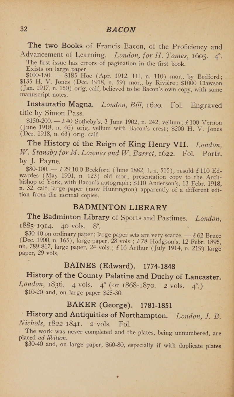 The two Books of Francis Bacon, of the Proficiency and Advancement of Learning. London, for H. Tomes, 1605. 40. The first issue has errors of pagination in the first book. Exists on large paper. $100-150. — $185 Hoe (Apr. 1912, III, n. 1101) mor., by Bedford; $135 H. V. Jones (Dec. 1918, n. 59) mor., by Riviere; $1000 Clawson (Jan. 1917, n. 150) orig. calf, believed to be Bacon’s own copy, with some manuscript notes. Instauratio Magna. London, Bill, 1620. Fol. Engraved title by Simon Pass. $150-200. £40 Sotheby’s, 3 June 1902, n. 242, vellum; £ 1001 Vernon (June 1918, n. 46) orig. vellum with Bacon’s crest; $200 H. V. Tones (Dec. 1918, n. 63) orig. calf. The History of the Reign of King Henry VII. London, W. Stansby for M. Lownes and IV. Barret, 1622. Fol. Portr. by J. Payne. $80-100. — £ 29.10.0 Beckford (June 1882, I, n. 515), resold £ 110 Ed- wardes (May 1901, n. 123) old mor., presentation copy to the Arch¬ bishop of York, with Bacon’s autograph; $110 Anderson’s, 13 Febr. 1918, n. 32, calf, large paper (now Huntington) apparently of a different edi¬ tion from the normal copies. BADMINTON LIBRARY The Badminton Library of Sports and Pastimes. London, 1885-1914. 40 vols. 8°. $30-40 on ordinary paper; large paper sets are very scarce. — £ 62 Bruce (Dec. 1900, n. 165), large paper, 28 vols.; £ 78 Hodgson’s, 12 Febr. 1895, nn. 789-817, large paper, 24 vols.; £ 16 Arthur (July 1914, n. 219) large paper, 29 vols. BAINES (Edward). 1774-1848 History of the County Palatine and Duchy of Lancaster. London, 1836. 4 vols. 40 (or 1868-1870. 2 vols. 40.) $10-20 and, on large paper $25-30. BAKER (George). 1781-1851 ’ History and Antiquities of Northampton. London, J. B. Nichols, 1822-1841. 2 vols. Fol. The work was never completed and the plates, being unnumbered are placed ad libitum. $30-40 and, on large paper, $60-80, especially if with duplicate plates