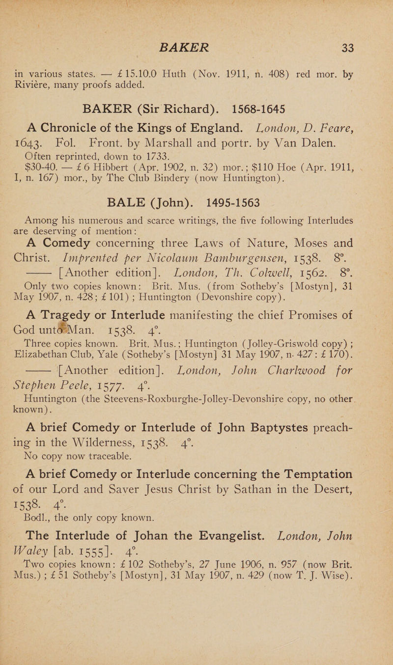 in various states. — £ 15.10.0 Huth (Nov. 1911, n. 408) red mor. by Riviere, many proofs added. BAKER (Sir Richard). 1568-1645 A Chronicle of the Kings of England. London, D. Feare, 1643. Fol. Front, by Marshall and portr. by Van Dalen. Often reprinted, down to 1733. $30-40. — £6 Hibbert (Apr. 1902, n. 32) mor.; $110' Hoe (Apr. 1911, I, n. 167) mor., by The Club Bindery (now Huntington). BALE (John). 1495-1563 Among his numerous and scarce writings, the five following Interludes are deserving of mention: A Comedy concerning three Laws of Nature, Moses and Christ. Imprented per Nicolaum Bamburgensen, 1538. 8°. - [Another edition]. London, Th. Colwell, 1562. 8°. Only two copies known: Brit. Mus. (from Sotheby’s [Mostyn], 31 May 1907, n. 428; £ 101) ; Huntington (Devonshire copy). A Tragedy or Interlude manifesting the chief Promises of God unto Man. 1538. 40. Three copies known. Brit. Mus.; Huntington (Jolley-Griswold copy) ; Elizabethan Club, Yale (Sotheby’s [Mostyn] 31 May 1907, n- 427: £ 170). - [Another edition]. London, John Charlwood for Stephen Peele, 1577. 40. Huntington (the Steevens-Roxburghe-Jolley-Devonshire copy, no other known). A brief Comedy or Interlude of John Baptystes preach¬ ing in the Wilderness, 1538. 40. No copy now traceable. A brief Comedy or Interlude concerning the Temptation of our Lord and Saver Tesus Christ by Sathan in the Desert, I538- 4°. Bodl., the only copy known. The Interlude of Johan the Evangelist. London, John Waley [ab. 1555]. 40. Two copies known: £ 102 Sotheby’s, 27 June 1906, n. 957 (now Brit. Mus.) ; £ 51 Sotheby’s [Mostyn], 31 May 1907, n. 429 (now T. J. Wise).