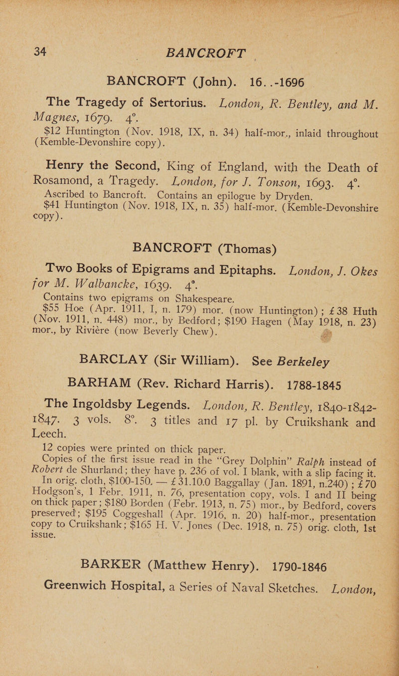 BANCROFT (John). 16..-1696 The Tragedy of Sertorius. London, R. Bentley, and M. M agues, 1679. 4°- $12 Huntington (Nov. 1918, IX, n. 34) half-mor,, inlaid throughout (Kemble-Devonshire copy). Henry the Second, King of England, with the Death of Rosamond, a Tragedy. London, for J. Tonson, 1693. 40. Ascribed to Bancroft. Contains an epilogue by Dryden. $41 Huntington (Nov. 1918, IX, n. 35) half-mor. (Kemble-Devonshire copy). BANCROFT (Thomas) Two Books of Epigrams and Epitaphs. London, J. Okes for M. Walbancke, 1639. 4. Contains two epigrams on Shakespeare. $55 Hoe (Apr. 1911, I, n. 179) mor. (now Huntington); £38 Huth (Nov. 1911, n. 448) mor, by Bedford; $190 Hagen (May 1918, n. 23) mor, by Riviere (now Beverly Chew). BARCLAY (Sir William). See Berkeley BARHAM (Rev. Richard Harris). 1788-1845 The Ingoldsby Legends. London, R. Bentley, 1840-1842- I^47* 3 vols. 8°. 3 titles and 17 pi. by Cruikshank and Leech. 12 copies were printed on thick paper. Copies of the first issue read in the “Grey Dolphin” Ralph instead of Robert de Shurland; they have p. 236 of vol. I blank, with a slip facing it. In orig. cloth, $100-150. — £31.10.0 Baggallay (Jan. 1891, n.240) ; £70 Hodgson s, 1 Febr. 1911, n. 76, presentation copy, vols. I and II being on thick paper; $180 Borden (Febr. 1913, n. 75) mor, by Bedford, covers preserved; $195 Coggeshall (Apr. 1916, n. 20) half-mor, presentation copy to Cruikshank; $165 H. V. Jones (Dec. 1918, n. 75) orig cloth 1st issue. ’ BARKER (Matthew Henry). 1790-1846 Greenwich Hospital, a Series of Naval Sketches. London,