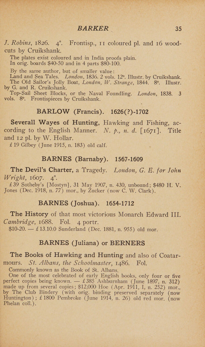 J. Robins, 1826. 40. Frontisp., 11 coloured pi. and 16 wood- cuts by Cruikshank. The plates exist coloured and in India proofs plain. In orig. boards $40-50 and in 4 parts $80!-100. By the same author, but of smaller value: Land and Sea Tales. London, 1836. 2 vols. 12°. Illustr. by Cruikshank. The Old Sailor’s Jolly Boat, London, W. Strange, 1844. 8°. Illustr. by G. and R. Cruikshank. Top-Sail Sheet Blocks, or the Naval Foundling. London, 1838. 3 vols. 8°. Frontispieces by Cruikshank. BARLOW (Francis). 1626(?)-1702 Severall Wayes of Hunting, Hawking and Fishing, ac¬ cording to the English Manner. N. p., n. d. [1671]. Title and 12 pi. by W. Hollar. £ 19 Gilbey (June 1915, n. 183) old calf. BARNES (Barnaby). 1567-1609 The Devil’s Charter, a Tragedy. London, G. B. for John Wright, 1607. 40. £39 Sotheby’s [Mostyn], 31 May 1907, n. 430, unbound ; $480 H. V. Jones (Dec. 1918, n. 77) mor., by Zucker (now C. W. Clark). BARNES (Joshua). 1654-1712 The History of that most victorious Monarch Edward III. Cambridge, 1688. Fol. 4 portr. $10-20. —* £ 13.10.0 Sunderland (Dec. 1881, n. 955) old mor. BARNES (Juliana) or BERNERS The Books of Hawking and Hunting and also of Coatar- mours. St. Albans, the Schoolmaster, i486. Fol. Commonly known as the Book of St. Albans. One of the most celebrated of early English books, only four or five perfect copies being known. — £385 Ashburnham (June 1897, n. 312) made up from several copies; $12,000 Hoe (Apr. 1911, I, n. 252) mor., by The Club Bindery (with orig. binding preserved separately (now Huntington) ; £ 1800 Pembroke (June 1914, n. 26) old red mor. (now Phelan coll.).