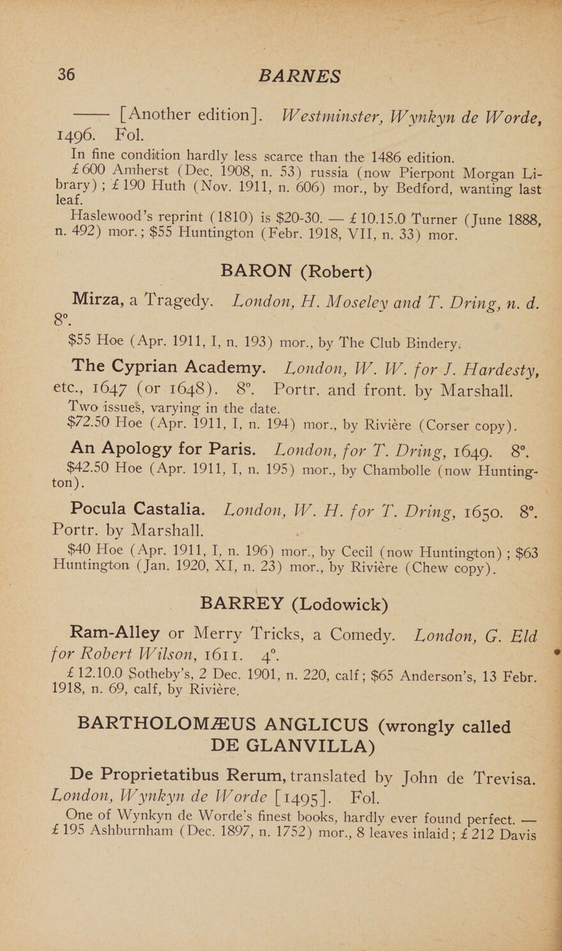 [Another edition]. Westminster, Wynkyn de Wordef 1496. Fol. In fine condition hardly less scarce than the 1486 edition. £ 600 Amherst (Dec. 1908, n. 53) russia (now Pierpont Morgan Li- biary) ; £ 190 Huth (Nov. 1911, n. 606) mor., by Bedford, wanting last leaf. Haslewood’s reprint (1810) is $20-30. — £ 10.15.0 Turner (June 1888, n. 492) mor.; $55 Huntington (Febr. 1918, VII, n. 33) mor. BARON (Robert) Mirza, a Tragedy. Londony H. Moseley and T. Dring, n. d. 8°. $55 Hoe (Apr. 1911, I, n. 193) mor., by The Club Bindery. The Cyprian Academy. London, W. W. for J. Hardesty, etc., 1647 (or 1648). 8°. Portr. and front, by Marshall. Two issues, varying in the date. $72.50 Hoe (Apr. 1911, I, n. 194) mor., by Riviere (Corser copy). An Apology for Paris. London, for T. Dring, 1649. 8°. $42.50 Hoe (Apr. 1911, I, 11. 195) mor., by Chambolle (now Hunting- ton). Pocula Castalia. London, W. H. for T. Dring, 1650. 8°. Portr. by Marshall. $40 Hoe (Apr. 1911, I, n. 196) mor., by Cecil (now Huntington) ; $63 Huntington (Jan. 1920, XI, n. 23) mor., by Riviere (Chew copy). BARREY (Lodowick) Ram-Alley or Merry Tricks, a Comedy. London, G. Eld for Robert Wilson, 1611. 40. £ 12.10.0 Sotheby’s, 2 Dec. 1901, n. 220, calf; $65 Anderson’s, 13 Febr. 1918, n. 69, calf, by Riviere. BARTHOLOM7EUS ANGLICUS (wrongly called DE GLANVILLA) De Proprietatibus Rerum, translated by John de Trevisa. London, Wynkyn de W or de [1495]. Fol. One of Wynkyn de Worde’s finest books, hardly ever found perfect. _ £ 195 Ashburnham (Dec. 1897, n. 1752) mor., 8 leaves inlaid; £ 212 Davis