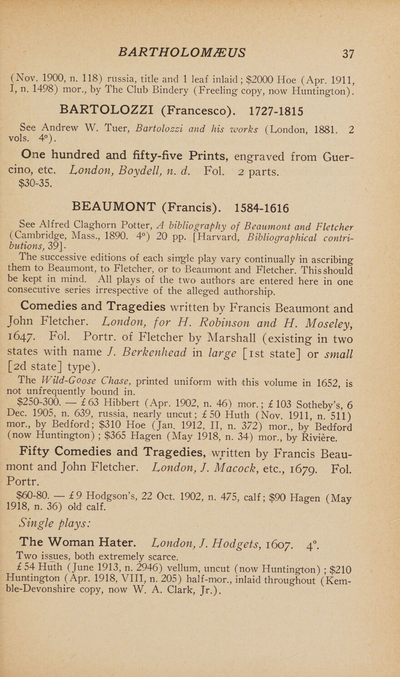 (Nov. 1900, n. 118) russia, title and 1 leaf inlaid; $2000 Hoe (Apr. 1911, I, n. 1498) mor., by The Club Bindery (Freeling copy, now Huntington). BARTOLOZZI (Francesco). 1727-1815 See Andrew W. Tuer, Bartolozzi and his works (London, 1881. 2 vols. 4°). One hundred and fifty-five Prints, engraved from Guer- cino, etc. London, Boydell, n. d. Fol. 2 parts. $30-35. BEAUMONT (Francis). 1584-1616 See Alfred Claghorn Potter, A bibliography of Beaumont and Fletcher (Cambridge, Mass., 1890. 4°) 20 pp. [Harvard, Bibliographical contri¬ butions, 39] • The successive editions of each single play vary continually in ascribing them to Beaumont, to Fletcher, or to Beaumont and Fletcher. This should be kept in mind. All plays of the two authors are entered here in one consecutive series irrespective of the alleged authorship. Comedies and Tragedies written by Francis Beaumont and John Fletcher. London, for H. Robinson and H. Moseley, 1647. Fol. Portr. of Fletcher by Marshall (existing in two states with name /. Berkenhead in large [1st state] or small [2d state] type). The Wild-Goose Chase, printed uniform with this volume in 1652, is not unfrequently bound in. $250-300. — £63 Hibbert (Apr. 1902, n. 46) mor.; £ 103 Sotheby’s, 6 Dec. 1905, n. 639, russia, nearly uncut; £50 Huth (Nov. 1911, n. 511) mor., by Bedford; $310 Hoe (Jan. 1912, II, n. 372) mor., by Bedford (now Huntington) ; $365 Hagen (May 1918, n. 34) mor., by Riviere. Fifty Comedies and Tragedies, written by Francis Beau¬ mont and John Fletcher. London, /. Macock, etc., 1679. Fol. Portr. $60-80. — £9 Hodgson’s, 22 Oct. 1902, n. 475, calf; $90 Hagen (May 1918, n. 36) old calf. Single plays: The Woman Hater. London, }. Hodgets, 1607. 40. Two issues, both extremely scarce. £ 54 Huth (June 1913, n. 2946) vellum, uncut (now Huntington) ; $210 Huntington (Apr. 1918, VIII, n. 205) half-mor., inlaid throughout (Kem- ble-Devonshire copy, now W. A. Clark, Jr.).