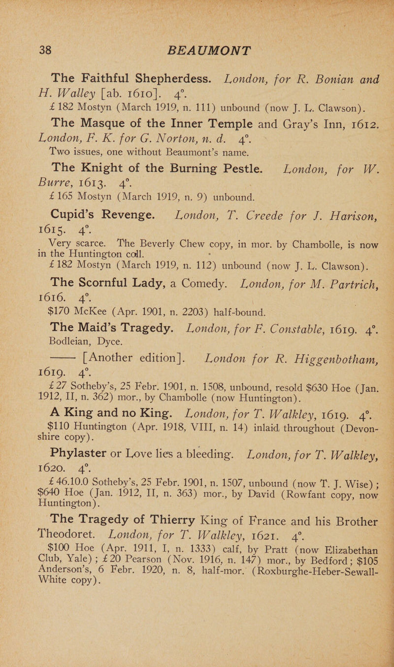 The Faithful Shepherdess. London, for R. Bonian and H. Walley [ab. 1610]. 40. £ 182 Mostyn (March 1919, n. Ill) unbound (now J. L Clawson). The Masque of the Inner Temple and Gray’s Inn, 1612. London, F. K. for G. Norton, n. d. 40. Two issues, one without Beaumont’s name. The Knight of the Burning Pestle. London, for W. Burre, 1613. 40. £ 165 Mostyn (March 1919, n. 9) unbound. Cupid’s Revenge. London3 T. Creede for J. Haris on, 1615. 40. Very scarce. The Beverly Chew copy, in mor. by Chambolle, is now in the Huntington coll. £182 Mostyn (March 1919, n. 112) unbound (now J. L. Clawson). The Scornful Lady, a Comedy. London, for M. Partrich, 1616. 40. $170 McKee (Apr. 1901, n. 2203) half-bound. The Maid’s Tragedy. London, for F. Constable, 1619. 40. Bodleian, Dyce. [Another edition]. London for R. Higgenbotham, 1619. 40. £27 Sotheby’s, 25 Febr. 1901, n. 1508, unbound, resold $630 Hoe (Jan. 1912, II, n. 362) mor., by Chambolle (now Huntington). A King and no King. London, for T. Walkley, 1619. 40. $110 Huntington (Apr. 1918, VIII, n. 14) inlaid throughout (Devon¬ shire copy). Phylaster or Love lies a bleeding. London, for T. Walkley, 1620. 40. £ 46.10.0 Sotheby's, 25 Febr. 1901, n. 1507, unbound (now T. J. Wise) ; $640 Hoe (Jan. 1912, II, n. 363) mor., by D'avid (Rowfant copy, now Huntington). The tragedy of Thierry King of France and his Brother Theodoret. London, for T. Walkley, 1621. 40. $100 Hoe (Apr. 1911, I, n. 1333) calf, by Pratt (now Elizabethan Club, Yale) ; £20 Pearson (Nov. 1916, n. 147) mor., by Bedford; $105 Anderson’s, 6 Febr. 1920, n. 8, half-mor. (Roxburghe-Heber-Sewall- White copy).