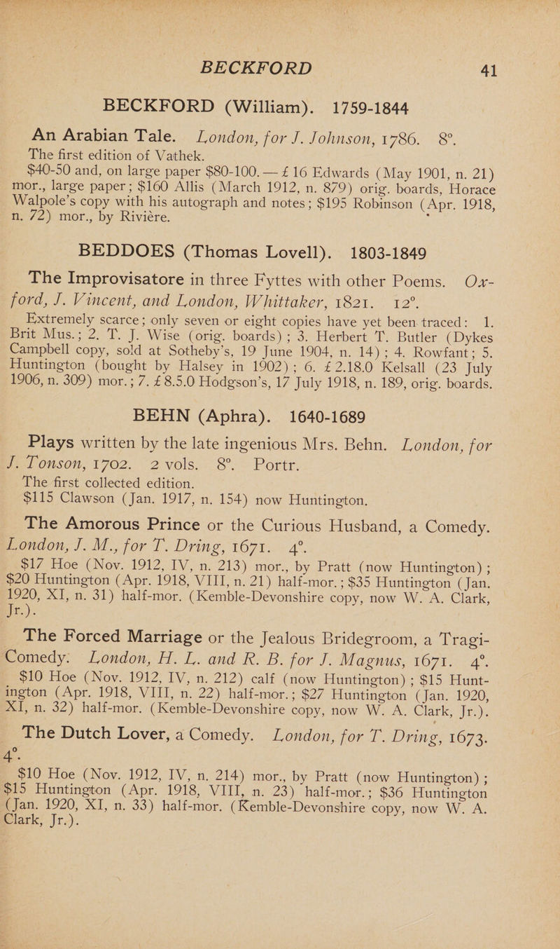 BECKFORD BECKFORD (William). 1759-1844 An Arabian Tale. London, for J. Johnson, 1786. 8°. The first edition of Vathek. $40-50 and, on large paper $80-100. — £ 16 Edwards (May 1901, n. 21) mor., large paper; $160 Allis (March 1912, n. 879) orig. boards, Horace Walpole’s copy with his autograph and notes; $195 Robinson (Apr. 1918, n. 72) mor., by Riviere. BEDDOES (Thomas Lovell). 1803-1849 The Improvisatore in three Fyttes with other Poems. Ox¬ ford, J. Vincent, and London, Whittaker, 1821. 120. Extremely scarce; only seven or eight copies have yet been traced: 1. Brit Mus.; 2. T. J. Wise (orig. boards) ; 3. Herbert T. Butler (Dykes Campbell copy, sold at Sotheby’s, 19 June 1904, n. 14) ; 4. Rowfant; 5. Huntington (bought by Halsey in 1902); 6. £2.18.0 Kelsall (23 July 1906, n. 309) mor.; 7. £ 8.5.0 Hodgson’s, 17 July 1918, n. 189, orig. boards. BEHN (Aphra). 1640-1689 Plays written by the late ingenious Mrs. Behn. London, for J. Tonson, 1702. 2 vols. 8°. Portr. The first collected edition. $115 Clawson (Jan. 1917, n. 154) now Huntington. The Amorous Prince or the Curious Husband, a Comedy. London, J. M., for T. Dring, 1671. 40. $17 Hoe (Nov. 1912, IV, n. 213) mor., by Pratt (now Huntington) ; $20 Huntington (Apr. 1918, VIII, n. 21) half-mor.; $35 Huntington (Jan. 1920, XI, n. 31) half-mor. (Kemble-Devonshire copy, now W. A. Clark, Jr.). The Forced Marriage or the Jealous Bridegroom, a Tragi¬ comedy. London, H. L. and R. B. for /. Magnus, 1671. 40. $10 Hoe (Nov. 1912, IV, n. 212) calf (now Huntington) ; $15 Hunt¬ ington (Apr. 1918, VIII, n. 22) half-mor.; $27 Huntington (Jan. 1920, XI, n. 32) half-mor. (Kemble-Devonshire copy, now W. A. Clark, Jr.). The Dutch Lover, a Comedy. London, for T. Dring, 1673. A 0 4 • $10 Hoe (Nov. 1912, IV, n. 214) mor., by Pratt (now Huntington) ; $15 Huntington (Apr. 1918, VIII, n. 23) half-mor.; $36 Huntington (Jan. 1920, XI, n. 33) half-mor. (Kemble-Devonshire copy, now W. A. Clark, Jr.).