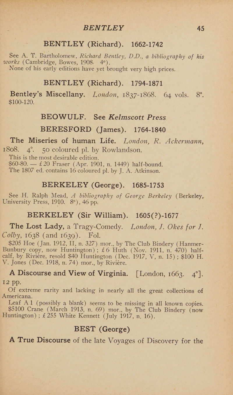 BENTLEY (Richard). 1662-1742 See A. T. Bartholomew, Richard Bentley, D.D., a bibliography of his works (Cambridge, Bowes, 1908- 4°). None of his early editions have yet brought very high prices. BENTLEY (Richard). 1794-1871 Bentley’s Miscellany. London, 1837-1868. 64 vols. 8°. $100-120. BEOWULF. See Kelmscott Press BERESFORD (James). 1764-1840 The Miseries of human Life. London, R. Ackermann, 1808. 40. 50 coloured pi. by Rowlandson. This is the most desirable edition. $60-80. — £20 Fraser (Apr. 1901, n. 1449) half-bound. The 1807 ed1. contains 16 coloured pi. by J. A. Atkinson. BERKELEY (George). 1685-1753 See H. Ralph Mead, A bibliography of George Berkeley (Berkeley, University Press, 1910. 8°), 46 pp. BERKELEY (Sir William). 1605(?)-1677 The Lost Lady, a Tragy-Comedy. London, J. Okes for J. Colby, 1638 (and 1639). Fol. $205 Hoe (Jan. 1912, II, n. 327) mor., by The Club Bindery (Hanmer- Bunbury copy, now Huntington); £6 Huth (Nov. 1911, n. 470) half- calf, by Riviere, resold $40' Huntington (Dec. 1917, V, n. 15) ; $100 H. V. Jones (Dec. 1918, n. 74) mor., by Riviere. A Discourse and View of Virginia. [London, 1663. 40]. 12 pp. Of extreme rarity and lacking in nearly all the great collections of Americana. Leaf A 1 (possibly a blank) seems to be missing in all known copies. $5100 Crane (March 1913, n. 69) mor., by The Club Bindery (now Huntington) ; £255 White Kennett (July 1917, n. 16). BEST (George) A True Discourse of the late Voyages of Discovery for the