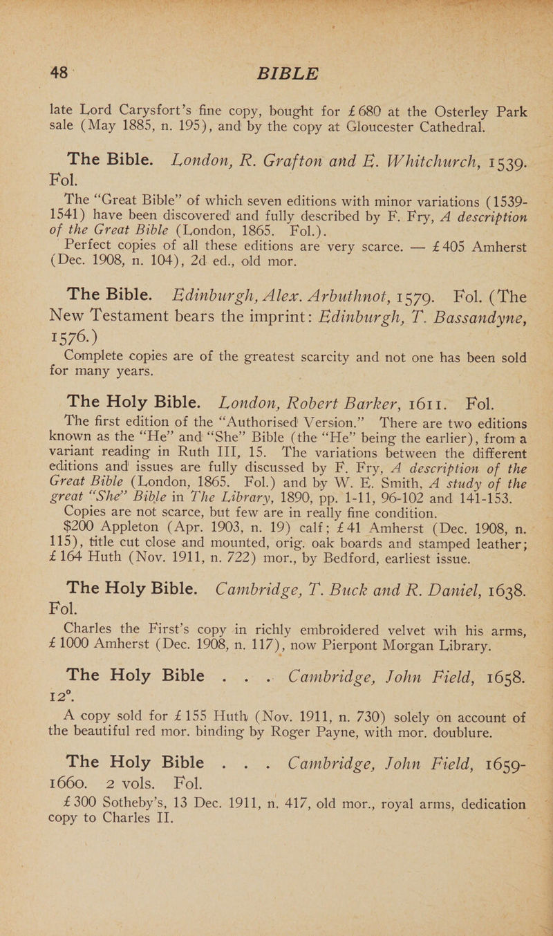late Lord Carysfort’s fine copy, bought for £680 at the Osterley Park sale (May 1885, n. 195), and; by the copy at Gloucester Cathedral. The Bible. London, R. Grafton and E. Whitchurch, 1539. Fol. The “Great Bible” of which seven editions with minor variations (1539- 1541) have been discovered1 and fully described by F. Fry, A description of the Great Bible (London, 1865. Fob). Perfect copies of all these editions are very scarce. — £405 Amherst (Dec. 1908, n. 104), 2d ed., old mor. The Bible. Edinburgh, Alex. Arbuthnot, 1579. Fol. (The New Testament bears the imprint: Edinburgh, T. Bassandyne, 15 76.) Complete copies are of the greatest scarcity and not one has been sold for many years. The Holy Bible. London, Robert Barker, 1611. Fol. The first edition of the “Authorised Version.” There are two editions known as the “He” and “She” Bible (the “He” being the earlier), from a variant reading in Ruth III, 15. The variations between the different editions and issues are fully discussed by F. Fry, A description of the Great Bible (London, 1865. Fol.) and by W. E. Smith, A study of the great “She” Bible in The Library, 1890, pp. 1-11, 96-102 and 141-153. Copies are not scarce, but few are in really fine condition. $200 Appleton (Apr. 1903, n. 19) calf; £41 Amherst (Dec. 1908, n. 115), title cut close and mounted, orig. oak boards and stamped leather; £ 164 Huth (Nov. 1911, n. 722) mor., by Bedford, earliest issue. The Holy Bible. Cambridge, T. Buck and R. Daniel, 1638. Fol. Charles the First’s copy in richly embroidered velvet wih his arms, £ 1000 Amherst (Dec. 1908, n. 117), now Pierpont Morgan Library. The Holy Bible . . . Cambridge, John Field, 1658. 12°. A copy sold for £ 155 Huth (Nov. 1911, n. 730) solely on account of the beautiful red mor. binding by Roger Payne, with mor. doublure. The Holy Bible . . . Cambridge, John Field, 1659- 1660. 2 vols. Fol. £300 Sotheby’s, 13 Dec. 1911, n. 417, old mor., royal arms, dedication copy to Charles II.