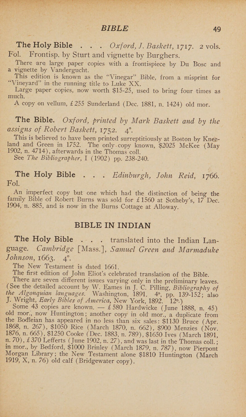The Holy Bible . . . Oxford, J. Baskett, 1717. 2 vols. Fol. Frontisp. by Sturt and vignette by Burghers. There are large paper copies with a frontispiece by Du Bose and a vignette by Vandergucht. This edition is known as the “Vinegar Bible, from a misprint for “Vineyard'’ in the running title to Luke XX. Large paper copies, now worth $15-25, used to bring four times as much. A copy on vellum, £255 Sunderland (Dec. 1881, n. 1424) old mor. The Bible. Oxford, printed by Mark Baskett and by the assigns of Robert Baskett, 1752. 40. This is believed to have been printed surreptitiously at Boston by Knee- land and Green in 1752. The only.copy known, $2025 McKee (May 1902, n. 4714), afterwards in the Thomas coll. See The Bibliographer, I (1902) pp. 238-240. The Holy Bible . . . Edinburgh, John Reid, 1766. Fol. An imperfect copy but one which had the distinction of being the family Bible of Robert Burns was sold for £ 1560 at Sotheby’s, 17 Dec. 1904, n. 885, and is now in the Burns Cottage at Alloway. BIBLE IN INDIAN The Holy Bible . . . translated into the Indian Lan¬ guage, Cambridge [Mass.], Samuel Green and Marmaduke Johnson, 1663. 40. The New Testament is dated 1661. The first edition of John Eliot’s celebrated translation of the Bible. There are seven different issues varying only in the preliminary leaves. (See the detailed account by W. Eames in J. C. Pilling, Bibliography of the Algonquian languages. Washington, 1891. 4°, pp. 139-152; also J. Wright, Early Bibles of America, New York, 1892. 12°.) Some 43 copies are known. — £580 Hardwicke (June 1888, n. 45) old mor., now Huntington; another copy in old mor., a duplicate from the Bodleian has appeared in no less than six sales: $1130 Bruce (Apr. 1868, n. 267), $1050 Rice (March 1870, n. 662), $900 Menzies (Nov. 1876, n. 665), $1250 Cooke (Dec. 1883, n. 789), $1650 Ives (March 1891, n. 70), £ 370 Lefferts (June 1902, n. 27), and was last in the Thomas coll.; in mor., by Bedford, $1000 Brinley (March 1879, n. 787), now Pierpont Morgan Library; the New Testament alone $1810 Huntington (March 1919, X, n. 76) old calf (Bridgewater copy).