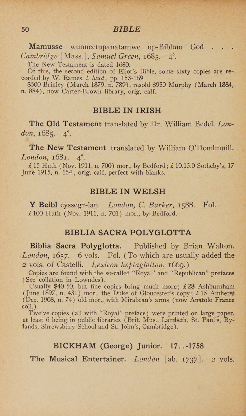 Mamusse wunneetupanatamwe up-Biblum God . . . Cambridge [Mass.], Samuel Green, 1685. 40. The New Testament is dated 1680. Of this, the second edition of Eliot’s Bible, some sixty copies are re¬ corded by W. Earnes, /. laud., pp. 153-169. $500 Brinley (March 1879, n. 789), resold $950 Murphy (March 1884, n. 884), now Carter-Brown library, orig. calf. BIBLE IN IRISH The Old Testament translated by Dr. William Bedel. Lon¬ don, 1685. 40. The New Testament translated by William O’Domhnuill. London, 1681. 40. £ 15 Huth (Nov. 1911, n. 700) mor., by Bedford; £ 10.15.0 Sotheby’s, 17 June 1915, n. 154., orig. calf, perfect with blanks. BIBLE IN WELSH Y Beibl cyssegr-lan. London, C. Barker, 1588. Fol. £ 100 Huth (Nov. 1911, n. 701) mor., by Bedford. BIBLIA SACRA POLYGLOTTA Biblia Sacra Polyglotta. Published by Brian Walton. London, 1657. 6 vols. Fol. (To which are usually added the 2 vols. of Castelli. Lexicon heptaglotton, 1669.) Copies are found with the so-called “Royal” and “Republican” prefaces (See collation in Lowndes). Usually $40-50, but fine copies bring much more; £ 2S Ashburnham (June 1897, n. 431) mor., the Duke of Gloucester’s copy; £ 15 Amherst (Dec. 1908, n. 74) old mor., with Mirabeau’s arms (now Anatole France coll.). Twelve copies (all with “Royal” preface) were printed on large paper, at least 6 being in public libraries (Brit. Mus., Lambeth, St. Paul’s, Ry- lands, Shrewsbury School and St. John’s, Cambridge). BICKHAM (George) Junior. 17..-1758 The Musical Entertainer. London [ab. 1737]. 2 vols.