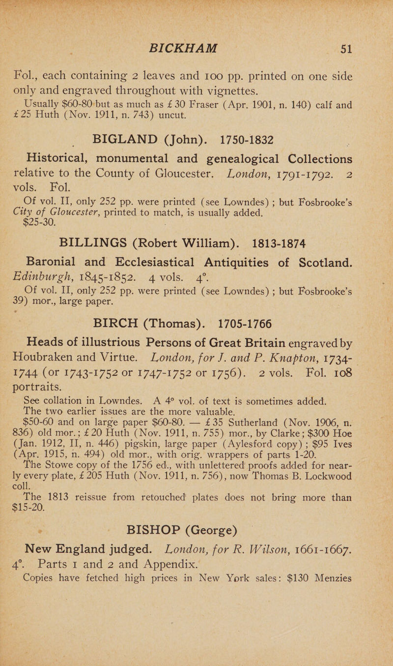 Pol., each containing 2 leaves and 100 pp. printed on one side only and engraved throughout with vignettes. Usually $60-80 but as much as £30 Fraser (Apr. 1901, n. 140) calf and £25 Huth (Nov. 1911, n. 743) uncut. BIGLAND (John). 1750-1832 Historical, monumental and genealogical Collections relative to the County of Gloucester. London, 1791-1792. 2 vols. Fol. Of vol. II, only 252 pp. were printed (see Lowndes) ; but Fosbrooke’s City of Gloucester, printed to match, is usually added. $25-30. BILLINGS (Robert William). 1813-1874 Baronial and Ecclesiastical Antiquities of Scotland. Edinburgh, 1845-1852. 4 vols. 40. Of vol. II, only 252 pp. were printed (see Lowndes) ; but Fosbrooke’s 39) mor., large paper. BIRCH (Thomas). 1705-1766 Heads of illustrious Persons of Great Britain engraved by Houbraken and Virtue. London, for /. and P. Knapton, 1734- 1744 (or 1743-1752 or 1747-1752 or 1756). 2 vols. Fol. 108 portraits. See collation in Lowndes. A 4° vol. of text is sometimes added. The two earlier issues are the more valuable. $50-60 and on large paper $60-80. — £35 Sutherland (Nov. 1906, n. 836) old mor.; £20 Huth (Nov. 1911, n. 755) mor., by Clarke; $300 Hoe (Jan. 1912, II, n. 446) pigskin, large paper (Aylesford copy) ; $95 Ives (Apr. 1915, n. 494) old mor., with orig. wrappers of parts 1-20. The Stowe copy of the 1756 ed., with unlettered proofs added for near¬ ly every plate, £ 205 Huth (Nov. 1911, n. 756), now Thomas B. Lockwood coll. The 1813 reissue from retouched plates does not bring more than $15-20. BISHOP (George) New England judged. London, for R. Wilson, 1661-1667. 40. Parts 1 and 2 and Appendix. Copies have fetched high prices in New York sales: $130 Menzies