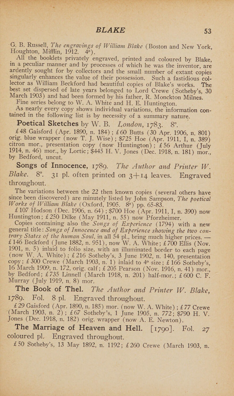 G. B. Russell, The engravings of William Blake (Boston and New York Houghton, Mifflin, 1912. 4°). All the booklets privately engraved, printed and coloured by Blake, in a peculiar manner and by processes of which he was the inventor, are ardently sought for by collectors and the small number of extant copies singularly enhances the value of their possession. Such a fastidious col¬ lector as William Beckford had beautiful copies of Blake’s works. The best set dispersed of late years belonged to Lord Crewe (Sotheby’s, 30 March 1903) and had been formed by his father, R. Monckton Milnes. Fine series belong to W. A. White and H. E. Huntington. As nearly every copy shows individual variations, the information con¬ tained in the following list is by necessity of a summary nature. Poetical Sketches by W. B. London, 1783. 8°. £48 Gaisford (Apr. 1890, n. 184) ; £60 Butts (30 Apr. 1906, n. 801) orig. blue wrapper (now T. J. Wise) ; $725 Hoe (Apr. 1911, I, n. 389) citron mor., presentation copy (now Huntington); £56 Arthur (July 1914, n. 46) mor., by Lortic; $445 H. V. Jones (Dec. 1918, n. 181) mor., by Bedford, uncut. Songs of Innocence, 1789* The Author and Printer W. Blake. 8°. 31 pi. often printed on 3 -(-14 leaves. Engraved throughout. The variations between the 22 then known copies (several others have since been discovered) are minutely listed by John Sampson, The poetical Works of William Blake (Oxford, 1905. 8°) pp. 65-83. £ 107 Hodson (Dec. 1906, n. 64) ; $700 Hoe (Apr. 1911, I, n. 390) now Huntington; £250 Dilke (May 1911, n. 55) now Pforzheimer. Copies containing also the Songs of Experience (1794) with a new general title: Songs of Innocence and of Experience showing the two con¬ trary States of the human Soul, in all 54 pi., bring much higher prices. -— £ 146 Beckford (June 1882, n. 951), now W. A. White; £700 Ellis (Nov. 1901, n. 5) inlaid to folio size, with an illuminated border to each page (now W. A. White) ; £216 Sotheby’s, 3 June 1902, n. 140, presentation copy; £ 300 Crewe (March 1903, n. 1) inlaid to 4° size; £ 166 Sotheby’s, 16 March 1909, n. 172, orig. calf; £ 205 Pearson (Nov. 1916, n. 41) mor., by Bedford; £735 Linnell (March 1918, n. 201) half-mor.; £600 C. F. Murray (July 1919, n. 8) mor. The Book of Thel. The Author and Printer W. Blake, 1789. Fol. 8 pi. Engraved throughout. £ 29 Gaisford (Apr. 1890, n. 185) mor. (now W. A. White) ; £ 77 Crewe (March 1903, n, 2); £67 Sotheby’s, 1 June 1905, n. 772; $790 H. V. Jones (Dec. 1918, n. 182) orig. wrapper (now A. E. Newton). The Marriage of Heaven and Hell. [1790]. Fol. 27 coloured pi. Engraved throughout. £50 S'otheby’s, 13 May 1892, n. 1192; £260 Crewe (March 1903, n.