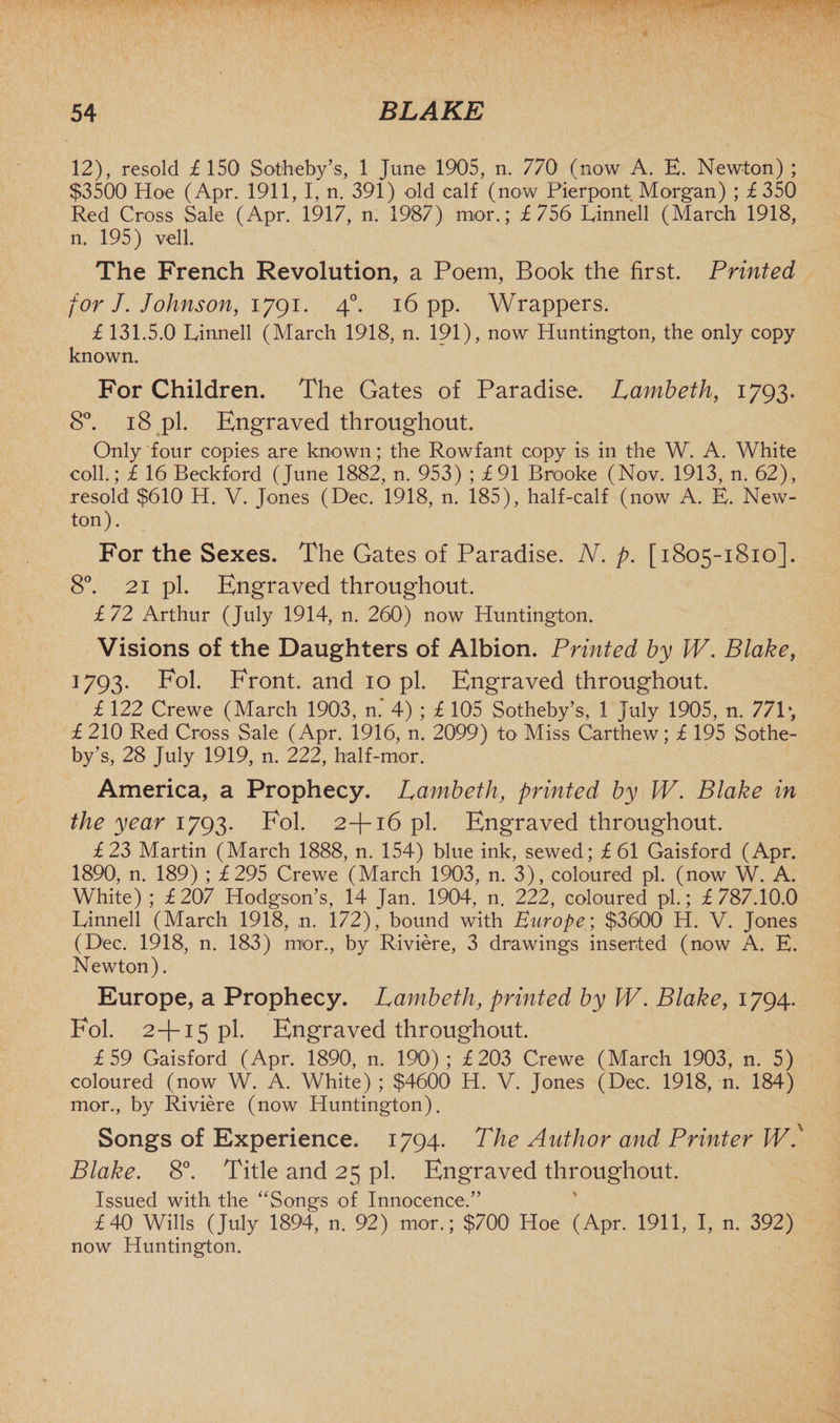 12), resold £150 Sotheby’s, 1 June 1905, n. 770 (now A. E. Newton) ; $3500 Hoe (Apr. 1911, I, n. 391) old calf (now Pierpont Morgan) ; £350 Red Cross Sale (Apr. 1917, n. 1987) mor.; £756 Linnell (March 1918, n. 195) veil. The French Revolution, a Poem, Book the first. Printed for J. Johnson, 1791. 40. 16 pp. Wrappers. £ 131.5.0 Linnell (March 1918, n. 191), now Huntington, the only copy known. For Children. The Gates of Paradise. Lambeth, 1793. 8°. 18 pi. Engraved throughout. Only four copies are known; the Rowfant copy is in the W. A. White coll.; £ 16 Beckford (June 1882, n. 953) ; £91 Brooke (Nov. 1913, n. 62), resold $610 H. V. Jones (Dec. 1918, n. 185), half-calf (now A. E. New¬ ton). For the Sexes. The Gates of Paradise. N. p. [1805-1810]. 8°. 21 pi. Engraved throughout. £72 Arthur (July 1914, n. 260) now Huntington. Visions of the Daughters of Albion. Printed by W. Blake, 1793. Fol. Front, and 10 pi. Engraved throughout. £ 122 Crewe (March 1903, n.‘ 4) ; £ 105 Sotheby’s, 1 July 1905, n. 771 *, £ 210 Red Cross Sale (Apr. 1916, n. 2099) to Miss Carthew; £ 195 Sothe¬ by’s, 28 July 1919, n. 222, half-mor. America, a Prophecy. Lambeth, printed by W. Blake in the year 1793. Fol. 2+16 pi. Engraved throughout. £23 Martin (March 1888, n. 154) blue ink, sewed; £ 61 Gaisford (Apr. 1890, n. 189) ; £295 Crewe (March 1903, n. 3), coloured pi. (now W. A. White) ; £207 Hodgson’s, 14 Jan. 1904, n. 222, coloured pi.; £ 787.10.0 Linnell (March 1918, n. 172), bound with Europe; $3600 H. V. Jones (Dec. 1918, n. 183) mor., by Riviere, 3 drawings inserted (now A. E. Newton). Europe, a Prophecy. Lambeth, printed by W. Blake, 1794. Fol. 2+15 pi. Engraved throughout. £59 Gaisford (Apr. 1890, n. 190); £203 Crewe (March 1903, n. 5) coloured (now W. A. White) ; $4600 H. V. Jones (Dec. 1918, n. 184) mor., by Riviere (now Huntington). Songs of Experience. 1794. The Author and Printer Wf Blake. 8°. Title and 25 pi. Engraved throughout. Issued with the “Songs of Innocence.” £40 Wills (July 1894, n. 92) mor.; $700 Hoe (Apr. 1911, I, n. 392) now Huntington.