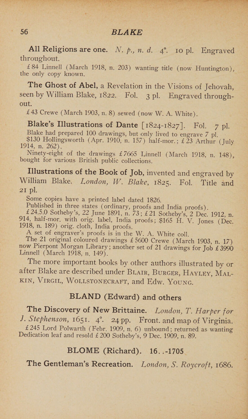 All Religions are one. N. p., n. d. 40. 10 pi. Engraved throughout. £84 Linnell (March 1918, n. 203) wanting title (now Huntington), the only copy known. The Ghost of Abel, a Revelation in the Visions of Jehovah, seen by William Blake, 1822. Fol. 3 pi. Engraved through¬ out. £43 Crewe (March 1903, n. 8) sewed (now W. A. White). Blake’s Illustrations of Dante [1824-1827]. Fol. 7 pi. Blake had prepared 100 drawings, but only lived to engrave 7 pi. $130 Hollingsworth (Apr. 1910, n. 157) half-mor.; £23 Arthur (July 1914, n. 262). Ninety-eight of the drawings £7665 Binned (March 1918, n. 148), bought for various British public collections. Illustrations of the Book of Job, invented and engraved by William Blake. London, W. Blake, 1825. Fol. Title and 21 pi. Some copies have a printed label dated 1826. Published in three states (ordinary, proofs and India proofs). £24.5.0 Sotheby’s, 22 June 1891, n. 73; £21 Sotheby’s, 2 Dec. 1912, n 914, half-mor. with orig. label, India proofs; $165 H. V. Tones (Dec. 1918, n. 189) orig. cloth, India proofs. A set of engraver’s proofs is in the W. A. White coll. The 21 original coloured drawings £5600 Crewe (March 1903, n. 17) now Pierpont Morgan Library; another set of 21 drawing’s for lob £3990 Linnell (March 1918, n. 149). The more important books by other authors illustrated by or after Blake are described under Brair, Burger, Hayrey, Mar¬ kin, Virgir, Worrstonecraet, and Edw. Young. BLAND (Edward) and others The Discovery of New Brittaine. London, T. Harper for J. Stephenson, 1651. 40. 24 pp. Front, and map of Virginia. £245 Lord Polwarth (Febr. 1909, n. 6) unbound; returned as wanting Dedication leaf and resold £ 200 Sotheby’s, 9 Dec. 1909, n. 89. BLOME (Richard). 16. .-1705 The Gentleman’s Recreation. London, S. Roy croft, 1686.