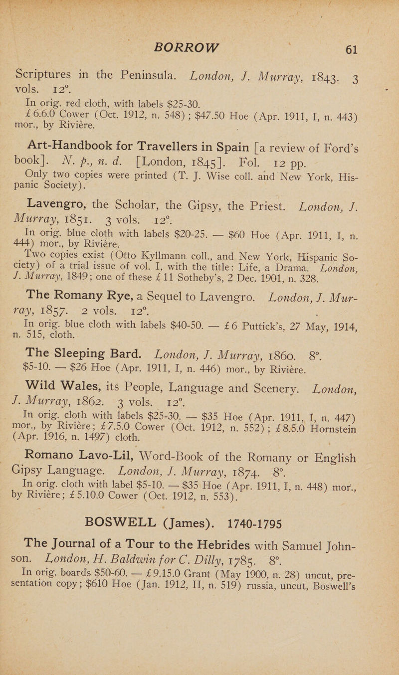 Scriptures in the Peninsula. London, J. Murray, 1843. 3 vols. 12°. In orig. red cloth, with labels $25-30. i 6.6.0 Cower (Oct. 1912, n. 548) ; $47.50 Hoe (Apr. 1911, I, n. 443) mor., by Riviere. Art-Handbook for Travellers in Spain [a review of Ford s book]. N. p., n. d. [London, 1845]. Fol. 12 pp. Only two copies were printed (T. J. Wise coll, and New York, His¬ panic Society). Lavengro, the Scholar, the Gipsy, the Priest. London, J. Murray, 1851. 3 vols. 120. In orig. blue cloth with labels $20-25. — $60 Hoe (Apr. 1911 I n. 444) mor., by Riviere. Two copies exist (Otto Kyllmann coll., and New York, Hispanic So- ciety) of a trial issue of vol. I, with the title: Dife, a Drama. London J. Murray, 1849; one of these l 11 Sotheby’s, 2 Dec. 1901, n. 328. The Romany Rye, a Sequel to Pavengro. London, J. Mur¬ ray, 1857. 2 vols. 12°. In orig. blue cloth with labels $40-50. — £ 6 Puttick’s, 27 May, 1914, n. 515, cloth. The Sleeping Bard. London, /. Murray, i860. 8°. $5-10. $26 Hoe (Apr. 1911, I, n. 446) mor., by Riviere. Wild Wales, its People, Language and Scenery. London, J. Murray, 1862. 3 vols. 120. In orig. cloth with labels $25-30. — $35 Hoe (Apr. 1911, I, n. 447) mor., by Riviere; £7.5.0 Cower (Oct. 1912, n. 552); £8.5.0 Hornstein (Apr. 1916, n. 1497) cloth. Romano Lavo-Lil, Word-Book of the Romany or English Gipsy Language. London, J. Murray, 1874. 8°. In orig. cloth with label $5-10. — $35 Hoe (Apr. 1911, I, n. 448) mor., by Riviere; £5.10.0 Cower (Oct. 1912, n. 553). BOSWELL (James). 1740-1795 The Journal of a Tour to the Hebrides with Samuel John¬ son. London, H. Baldwin for C. Dilly, 1785. 8°. In orig. boards $50-60. — £9.15.0 Grant (May 1900, n. 28) uncut, pre¬ sentation copy; $610 Hoe (Jan. 1912, II, n. 519) russia, uncut, Boswell's