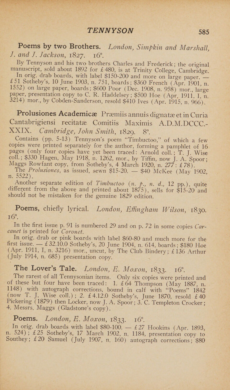 Poems by two Brothers. London, Simpkin and Marshall, J. and J. Jackson, 1827. 160. By Tennyson and his two brothers Charles and Frederick; the original manuscript, sold about 1892 for £480, is at Trinity College, Cambridge. In orig. drab boards, with label $150-200 and more on large paper. — £51 Sotheby’s, 10 June 1903, n. 751, boards; $360' French (Apr. 1901, n. 1552) on large paper, boards; $600 Poor (Dec. 1908, n. 958) mor, large paper, presentation copy to C. R. Haddelsey; $500 Hoe (Apr. 1911, I, n. 3214) mor., by Cobden-Sanderson, resold $410 Ives (Apr. 1915, n. 966). Prolusiones Academical Praemiis annuis dignatse et in Curia Cantabrigiensi recitatse Comitiis Maximis A.D.M.DCCC.- XXIX. Cambridge, John Smith, 1829. 8°. Contains (pp. 5-13) Tennyson’s poem “Timbuctoo,” of which a few copies were printed separately for the author, forming a pamphlet of 16 pages (only four copies have yet been traced: Arnold coll.; T J Wise coll.; $330 Hagen, May 1918, n. 1262, mor., by Tiffin, now J. A. Spoor; Maggs Rowfant copy, from Sotheby’s, 4 March 1920, n. 277: £78). The Prolusiones, as issued, sewn $15-20. — $40 McKee (May 1902, n. 5522). Another separate edition of Timbuctoo (n. p., n. d., 12 pp.), quite different from the above and printed about 1875), sells for $15-20 and should not be mistaken for the genuine 1829 edition. Poems, chiefly lyrical. London, Effingham Wilson, 1830. 16°. In the first issue p. 91 is numbered 29 and on p. 72 in some copies Car- canet is printed for Coronet. In orig. drab or pink boards with label $60-80 and much more for the first issue. — £32.10.0 Sotheby’s, 20 June 1904, n. 614, boards; $180 Hoe (Apr. 1911, I, n. 3216) mor., uncut, by The Club Bindery; £ 136 Arthur (July 1914, n. 685) presentation copy. The Lover’s Tale. London, E. Moxon, 1833. 160. The rarest of all Tennysonian items. Only six copies were printed and of these but four have been traced: 1. £ 64 Thompson (May 1887, n. 1148) with autograph corrections, bound in calf with “Poems” 1842 (now T. J. Wise coll.); 2. £4.12.0 Sotheby’s, June 1870, resold £40 Pickering (18/9) then Tocker, now J. A. Spoor; 3. C. Templeton Crocker; 4. Messrs. Maggs (Gladstone’s copy). Poems. London, E. Moxon, 1833. 160. In orig. drab boards with label $80-100. — £ 27 Hookins (Apr. 1893, n. 524); £25 Sotheby’s, 17 March 1902, n. 1184, presentation copy to Southey; £20 S'amuel (July 1907, n. 160) autograph corrections; $80