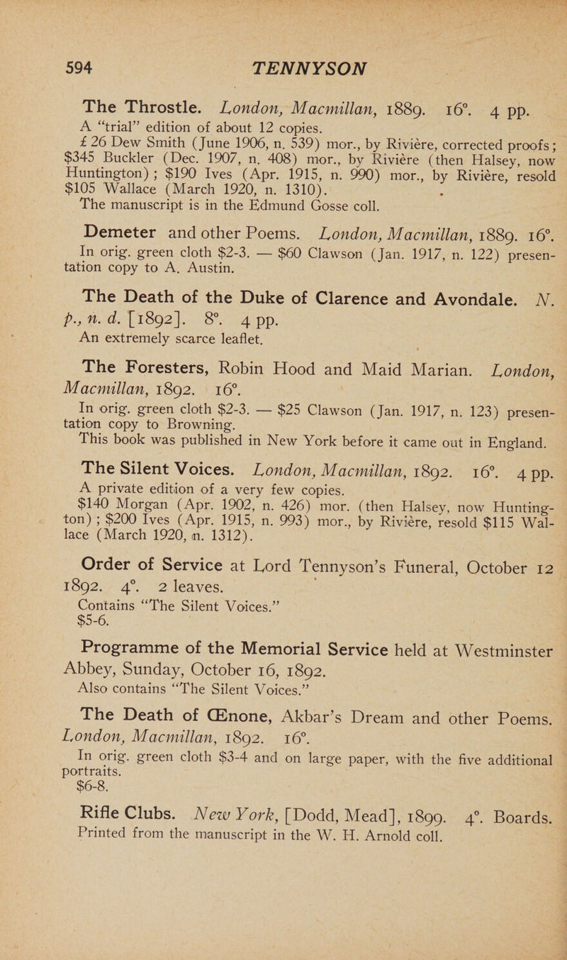 The Throstle. London, Macmillan, 1889. 160. 4 pp. A “trial” edition of about 12 copies. £ 26 Dew Smith (June 1906, n. 539) mor., by Riviere, corrected proofs; $345 Buckler (Dec. 1907, n. 408) mor., by Riviere (then Halsey, now Huntington) ; $190 Ives (Apr. 1915, n. 990) mor., by Riviere, resold $105 Wallace (March 1920, n. 1310). The manuscript is in the Edmund Gosse coll. Demeter and other Poems. London, Macmillan, 1889. 16°. In orig. green cloth $2-3. — $60 Clawson (Jan. 1917, n. 122) presen- tation copy to A. Austin. The Death of the Duke of Clarence and Avondale. N. p., n. d. [ 1892]. 8°. 4 pp. An extremely scarce leaflet. The Foresters, Robin Hood and Maid Marian. London, Macmillan, 1892. 16°. In orig. green cloth $2-3. — $25 Clawson (Jan. 1917, n. 123) presen- tation copy to Browning. This book was published in New York before it came out in England. The Silent Voices. London, Macmillan, 1892. 160. 4 pp. A private edition of a very few copies. $140 Morgan (Apr. 1902, n. 426) mor. (then Halsey, now Hunting- ton) ; $200 Ives (Apr. 1915, n. 993) mor., by Riviere, resold $115 Wal¬ lace (March 1920, <n. 1312). Order of Service at Lord Tennyson's Funeral, October 12 1892. 40. 2 leaves. Contains “The Silent Voices.” $5-6. Programme of the Memorial Service held at Westminster Abbey, Sunday, October 16, 1892. Also contains “The Silent Voices.” The Death of CEnone, Akbar's Dream and other Poems. London, Macmillan, 1892. 160. In orig. green cloth $3-4 and on large paper, with the five additional portraits. $6-8. Rifle Clubs. New York, [Dodd, Mead], 1899. 40. Boards. Printed from the manuscript in the W. H. Arnold coll.