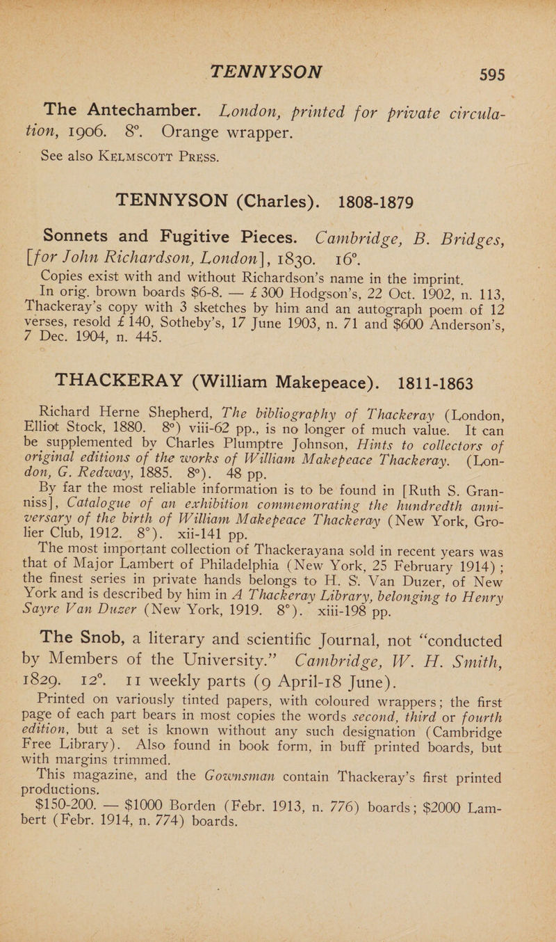 The Antechamber. London, printed for private circula¬ tion, 1906. 8°. Orange wrapper. See also Kermscott Press. TENNYSON (Charles). 1808-1879 Sonnets and Fugitive Pieces. Cambridge, B. Bridges, [for John Richardson, London], 1830. 160. Copies exist with and without Richardson’s name in the imprint. In orig. brown boards $6-8. — £ 300 Hodgson’s, 22 Oct. 1902, n. 113, Thackeray’s copy with 3 sketches by him and an autograph poem of 12 verses, resold £ 140, Sotheby’s, 17 June 1903, n. 71 and $600 Anderson’s 7 Dec. 1904, n. 445. THACKERAY (William Makepeace). 1811-1863 Richard Herne Shepherd, The bibliography of Thackeray (London, Elliot Stock, 1880. 8°) viii-62 pp., is no longer of much value. It can be supplemented by Charles Plumptre Johnson, Hints to collectors of original editions of the works of William Makepeace Thackeray. (Lon¬ don, G. Redway, 1885. 8°). 48 pp. # By far the most reliable information is to be found in [Ruth S. Gran- niss], Catalogue of an exhibition commemorating the hundredth anni¬ versary of the birth of William Makepeace Thackeray (New York Gro- lier Club, 1912. 8°). xii-141 pp. The most important collection of Thackerayana sold in recent years was that of Major Lambert of Philadelphia (New York, 25 February 1914) ; the finest series in private hands belongs to H. S’. Van Duzer, of New York and is described by him in A Thackeray Library, belonging to Henry Sayre Van Duzer (New York, 1919. 8°). xiii-198 pp. The Snob, a literary and scientific Journal, not “conducted by Members of the University.” Cambridge, W. H. Smith, 1829. 120. 11 weekly parts (9 April-18 June). Printed on variously tinted papers, with coloured wrappers; the first page of each part bears in most copies the words second, third or fourth edition, but a set is known without any such designation (Cambridge Free Library). Also found in book form, in buff printed boards, but with margins trimmed. This magazine, and the Gownsman contain Thackeray’s first printed productions. $150-200. — $1000 Borden (Febr. 1913, n. 776) boards; $2000 Lam¬ bert (Febr. 1914, n. 774) boards.