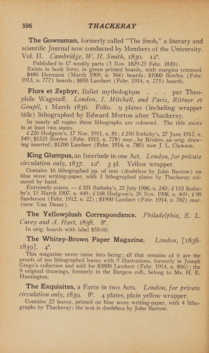 The Gownsman, formerly called “The Snob/’ a literary and scientific Journal now conducted by Members of the University. Vol. II. Cambridge, W. H. Smith, 1830. 120. Published in 17 weekly parts (5 Nov. 1829-25 Febr. 1830). Exists in book form, in green printed boards, with margins trimmed. $480 Hermann (March 1909, n. 564) boards; $1000 Borden (Febr. 1913, n. 777) boards; $850 Lambert (Febr. 1914, n. 775) boards. Flore et Zephyr, Ballet mythologique . . . par Theo- phile Wagstaff. London, /. Mitchell, and Paris, Rittner et Goupil, 1 March 1836. Folio. 9 plates (including wrapper title) lithographed by Edward Morton after Thackeray. In nearly all copies these lithographs are coloured. The title exists in at least two states. £226 Hodgson’s, 17 Nov. 1911, n. 81; £250 Sotheby’s, 27 June 1912, n. 349; $1325 Borden (Febr. 1913, n. 778) mor., by Riviere, an orig. draw¬ ing inserted; $1200 Lambert (Febr. 1914, n. 780) now J. L. Clawson. King Glumpus, an Interlude in one Act. London, for private circulation only, 1837. 120. 3 pi. Yellow wrapper. Contains 16 lithographed pp. of text (doubtless by John Barrow) on blue wove writing-paper, with 3 lithographed plates by Thackeray col¬ oured by hand. Extremely scarce. — £ 101 Sotheby’s, 23 July 1906, n. 240; £ 153 Sothe¬ by’s, 15 March 1907, n. 449; £ 148 Hodgson’s, 26 Nov. 1908, n. 469; £90 Sanderson (Febr. 1912, n. 22) ; $1900 Lambert (Febr. 1914, n. 782) mor. (now Van Duzer). The Yellowplush Correspondence. Philadelphia, E. L. Carey and A. Hart, 1838. 8°. In orig. boards with label $50-60. The Whitey-Brown Paper Magazine. London, [1838- 1839]. 40. This magazine never came into being; all that remains of it are the proofs of ten lithographed leaves with 9 illustrations, formerly in Joseph Grego’s collection and sold for $3800 Lambert (Febr. 1914, n. 806) ; the 9 original drawings, formerly in the Burgess coll., belong to Mr. H. E. Huntington. The Exquisites, a Farce in two Acts. London, for private circulation only, 1839. 8°. 4 plates, plain yellow wrapper. Contains 22 leaves, printed on blue wove writing-paper, with 4 litho¬ graphs by Thackeray; the text is doubtless by John Barrow.