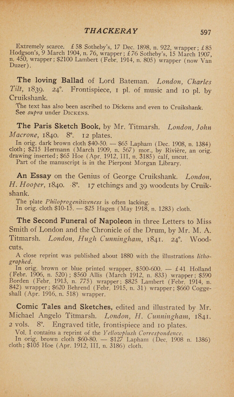Extremely scarce, £ 58 Sotheby’s, 17 Dec. 1898, n. 922, wrapper; £85 Hodgson’s, 9 March 1904, n. 76, wrapper; £76 Sotheby’s, 15 March 1907, n. 450, wrapper; $2100 Lambert (Febr. 1914, n. 805) wrapper (now Van Duzer). The loving Ballad of Lord Bateman. London, Charles Tilt, 1839. 240. Frontispiece, 1 pi. of music and 10 pi. by Cruikshank. The text has also been ascribed to Dickens and even to Cruikshank. See supra under Dickens. The Paris Sketch Book, by Mr. Titmarsh. London, John Macrone, 1840. 8°. 12 plates. In orig. dark brown cloth $40-50. — $65 Lapharn (Dec. 1908, n. 1384) cloth; $215 Hermann (March 1909, n. 567) mor., by Riviere, an orig. drawing inserted; $65 Hoe (Apr. 1912, III, n. 3185) calf, uncut. Part of the manuscript is in the Pierpont Morgan Library. An Essay on the Genius of George Cruikshank. London, H. Hooper, 1840. '8°. 17 etchings and 39 woodcuts by Cruik- shank. The plate Philoprogenitiveness is often lacking. In orig. cloth $10-15. — $25 Hagen (May 1918, n. 1283) cloth. The Second Funeral of Napoleon in three Letters to Miss Smith of London and the Chronicle of the Drum, by Mr. M. A. Titmarsh. London, Hugh Cunningham, 1841. 240. Wood- cuts. A close reprint was published about 1880 with the illustrations litho¬ graphed. In orig. brown or blue printed wrapper, $500-600. — £41 Holland (Febr. 1906, n. 520); $560 Allis (March 1912, n. 833) wrapper; $590 Borden (Febr. 1913, n. 775) wrapper; $825 Lambert (Febr. 1914, n. 842) wrapper; $620 Behrend (Febr. 1915, n. 31) wrapper; $660 Cogge- shall (Apr. 1916,. n. 518) wrapper. Comic Tales and Sketches, edited and illustrated by Mr. Michael Angelo Titmarsh. London, H. Cunningham, 1841. 2 vols. 8°. Engraved title, frontispiece and 10 plates. Vol. I contains a reprint of the Yellowplush Correspondence. In orig. brown cloth $60-80. — $127 Lapharn (Dec. 1908 11. 1386) cloth; $105 Hoe (Apr. 1912, III, n. 3186) cloth.