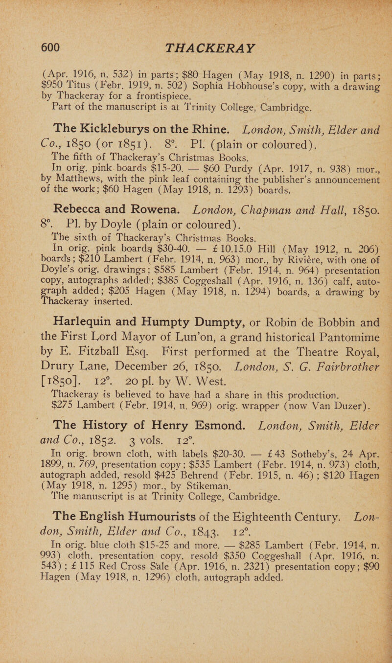 (Apr. 1916, n. 532) in parts; $80 Hagen (May 1918, n. 1290) in parts; $950 Titus (Febr. 1919, n. 502) Sophia Hobhouse’s copy, with a drawing by Thackeray for a frontispiece. Part of the manuscript is at Trinity College, Cambridge. The Kickleburys on the Rhine. London, Smith, Elder and Co., 1850 (or 1851). 8°. PL (plain or coloured). The fifth of Thackeray’s Christmas Books. In orig. pink boards $15-20. — $60 Purdy (Apr. 1917, n. 938) mor., by Matthews, with the pink leaf containing the publisher’s announcement of the work; $60 Hagen (May 1918, n. 1293) boards. Rebecca and Rowena. London, Chapman and Hall, 1850. 8°. PI. by Doyle (plain or coloured). The sixth of Thackeray’s Christmas Books. In orig. pink boards* $30-40. — £ 10.15.0 Hill (May 1912, n. 206) boards; $210 Lambert (Febr. 1914, n. 963) mor., by Riviere, with one of Doyle’s orig. drawings; $585 Lambert (Febr. 1914, n. 964) presentation copy, autographs added; $385 Coggeshall (Apr. 1916, n. 136) calf, auto¬ graph added; $205 Hagen (May 1918, n. 1294) boards, a drawing by Thackeray inserted. Harlequin and Humpty Dumpty, or Robin de Bobbin and the First Lord Mayor of Lun’on, a grand historical Pantomime by E. Fitzball Esq. First performed at the Theatre Royal, Drury Lane, December 26, 1850. London, S. G. Fairbrother [1850]. 120. 20 pi. by W. West. Thackeray is believed to have had a share in this production. $275 Lambert (Febr. 1914, n. 969) orig. wrapper ( now Van Duzer). The History of Henry Esmond. London, Smith, Elder and Co., 1852. 3 vols. 120. In orig. brown cloth, with labels $20-30. — £ 43 Sotheby’s, 24 Apr. 1899, n. 769, presentation copy; $535 Lambert (Febr. 1914, n. 973) cloth, autograph added, resold $425 Behrend (Febr. 1915, n. 46) ; $120 Hagen (May 1918, n. 1295) mor., by Stikeman. The manuscript is at Trinity College, Cambridge. The English Humourists of the Eighteenth Century. Lon¬ don, Smith, Elder and Co., 1843. 120. In orig. blue cloth $15-25 and more. — $285 Lambert (Febr. 1914, n. 993) cloth, presentation copy, resold $350 Coggeshall (Apr. 1916, n. 543) ; £ 115 Red Cross S'ale (Apr. 1916, n. 2321) presentation copy; $90 Hagen (May 1918, n. 1296) cloth, autograph added.
