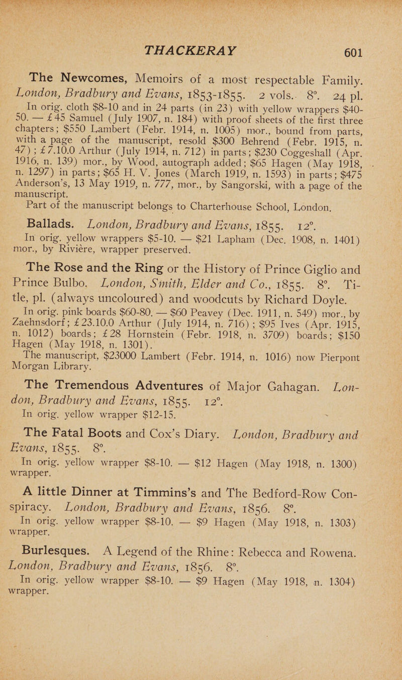 The Newcomes, Memoirs of a most respectable Family. London, Bradbury and Evans, 1853-1855. 2 vols. 8°. 24 pi. In orig. cloth $8-10 and in 24 parts (in 23) with yellow wrappers $40- 50. — £45 Samuel (July 1907, n. 184) with proof sheets of the first three chapters; $550 Lambert (Febr. 1914, n. 1005) mor., bound from parts, with a page of the manuscript, resold $300 Behrend (Febr. 1915, n. 47) ; £7.10.0 Arthur (July 1914, n. 712) in parts; $230 Coggeshall (Apr. 1916, n. 139) mor., by Wood, autograph added; $65 Hagen (May 1918, 11. 1297) in parts; $65 H. V. Jones (March 1919, n. 1593) in parts; $475 Anderson’s, 13 May 1919, n. 777, mor., by Sangorski, with a page of the manuscript. Part of the manuscript belongs to Charterhouse School, London. Ballads. London, Bradbury and Evans, 1855. I2°- In orig. yellow wrappers $5-10. — $21 Lapham (Dec. 1908, n. 1401) mor., by Riviere, wrapper preserved. The Rose and the Ring or the History of Prince Gigdio and Prince Bulbo. London, Smith, Elder and Co., 1855. 8°. Ti¬ tle, pi. (always uncoloured) and woodcuts by Richard Doyle. In orig. pink boards $60-80. — $60 Peavey (Dec. 1911, n. 549) mor., by Zaehnsdorf; £23.10.0 Arthur (July 1914, n. 716) ; $95 Ives (Apr. 1915, n. 1012) boards; £28 Hornstein (Febr. 1918, n. 3709) boards; $150 Hagen (May 1918, n. 1301). The manuscript, $23000 Lambert (Febr. 1914, n. 1016) now Pierpont Morgan Library. The Tremendous Adventures of Major Gahagan. Lon¬ don, Bradbury and Evans, 1855. 12°. In orig. yellow wrapper $12-15. The Fatal Boots and Cox’s Diary. London, Bradbury and Evans, 1855. 8°. In orig. yellow wrapper $8-10. — $12 Hagen (May 1918, n. 1300) wrapper. A little Dinner at Timmins’s and The Bedford-Row Con¬ spiracy. London, Bradbury and Evans, 1856. 8°. In orig. yellow wrapper $8-10. — $9 Hagen (May 1918, n. 1303) wrapper. Burlesques. A Legend of the Rhine: Rebecca and Rowena. London, Bradbury and Evans, 1856. 8°. In orig. yellow wrapper $8-10. — $9 Hagen (May 1918, n. 1304) wrapper.