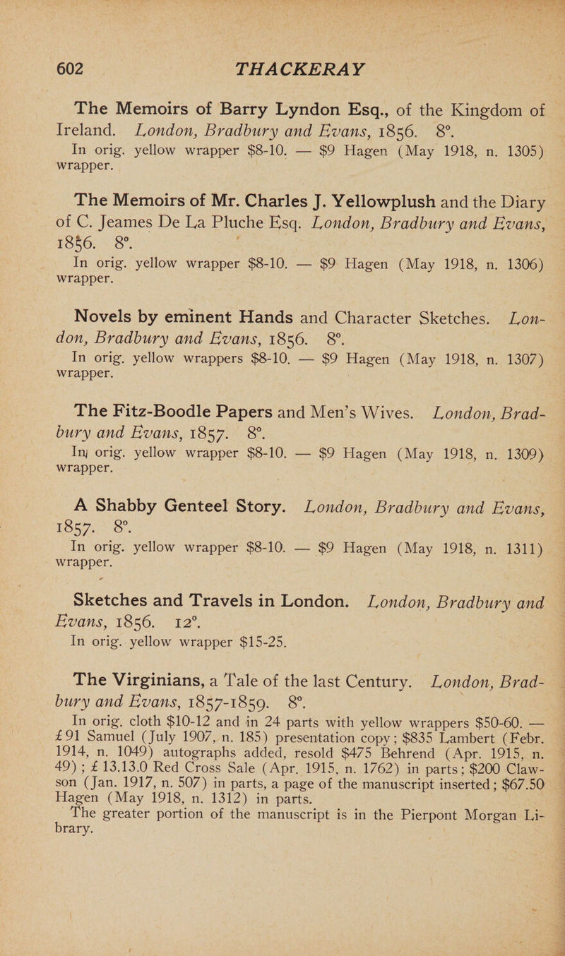 The Memoirs of Barry Lyndon Esq., of the Kingdom of Ireland. London, Bradbury and Evans, 1856. 8°. In orig. yellow wrapper $8-10. — $9 Hagen (May 1918, n. 1305) wrapper. The Memoirs of Mr. Charles J. Yellowplush and the Diary of C. Jeames De La Pluche Esq. London, Bradbury and Evans, i8§6. 8°. In orig. yellow wrapper $8-10. — $9 Hagen (May 1918, n. 1306) wrapper. Novels by eminent Hands and Character Sketches. Lon¬ don, Bradbury and Evans, 1856. 8°. In orig. yellow wrappers $8-10. — $9 Hagen (May 1918, n. 1307) wrapper. The Fitz-Boodle Papers and Men’s Wives. London, Brad¬ bury and Evans, 1857. 8°. Inj orig. yellow wrapper $8-10. — $9 Hagen (May 1918, n. 1309) wrapper. A Shabby Genteel Story. London, Bradbury and Evans, 1857. 8°. In orig. yellow wrapper $8-10. — $9 Hagen (May 1918, n. 1311) wrapper. Sketches and Travels in London. London, Bradbury and Evans, 1856. 120. In orig. yellow wrapper $15-25. The Virginians, a Tale of the last Century. London, Brad¬ bury and Evans, 1857-1859. 8°. In orig. cloth $10-12 and in 24 parts with yellow wrappers $50-60. — £91 Samuel (July 1907, n. 185) presentation copy ; $835 Lambert (Febr. 1914, n. 1049) autographs added, resold $475 Behrend (Apr. 1915, n. 49) ; £ 13.13.0 Red Cross Sale (Apr. 1915, n. 1762) in parts; $200 Claw- son (Jan. 1917, n. 507) in parts, a page of the manuscript inserted; $67.50 Hagen (May 1918, n. 1312) in parts. The greater portion of the manuscript is in the Pierpont Morgan Li¬ brary.