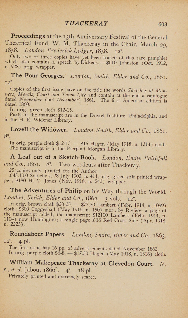 Proceedings at the 13th Anniversary Festival of the General Theatrical Fund, W. M. Thackeray in the Chair, March 29, 1858. London, Frederick Ledger, 1858. 120. Only two or three copies have yet been traced of this rare pamphlet which also contains a speech by Dickens. — $610 Johnston (Oct. 1912, n. 928) orig. wrapper. The Four Georges. London, Smith, Elder and Co., 1861. 12°. Copies of the first issue have on the title the words Sketches of Man¬ ners, Morals, Court and Town Life and contain at the end a catalogue dated November (not December) 1861. The first American edition is dated 1860. In orig. green cloth $12-15. Parts of the manuscript are in the Drexel Institute, Philadelphia, and in the H. E. Widener Library. Lovell the Widower. London, Smith, Elder and Co. 1861. 8°. In orig. purple cloth $12-15. — $15 Hagen (May 1918, n. 1314) cloth. The manuscript is in the Pierpont Morgan Library. A Leaf out of a Sketch-Book. London, Emily Faithfull and Co., 1861. 8°. Two woodcuts after Thackeray. 25 copies only, printed for the Author. £45.10.0 Sotheby s, 28 July 1903, n. 411, orig. green stiff printed wrap¬ per; $180 H. V. Jones (Nov. 1916, n. 542) wrapper. The Adventures of Philip on his Way through the World. * London, Smith, Elder and Co., 1862. 3 vols. 120. In orig. brown cloth $20-25. — $77.50 Lambert (Febr. 1914, n. 1099) cloth; $300 Coggeshall (May 1916, n. 150) mor., bv Riviere, a page of the manuscript added; the manuscript $12100 Lambert (Febr. 1914, n. 1104) now Huntington; a single page £16 Red Cross Sale (Apr. 1918, n. 2223). Roundabout Papers. London, Smith, Elder and Co., 1863. 120. 4 pi. The first issue has 16 pp. of advertisements dated November 1862. In orig. purple cloth $6-8. — $17.50 Hagen (May 1918, n. 1316) cloth. William Makepeace Thackeray at Clevedon Court. N. P-, n. d. [about i860]. 40. 18 pi. Privately printed and extremely scarce.