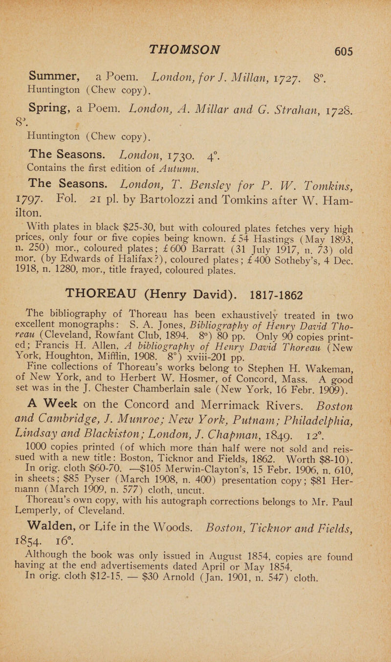 Summer, a Poem. London, for J. MMan, \ 8°. Huntington (Chew copy). Spring, a Poem. London, A. Millar and G. Strahan, 1728. 03 O . Huntington (Chew copy). The Seasons. London, 1730. 40. Contains the first edition of Autumn. The Seasons. London, T. Bensley for P. W. Tomkins, 1797. Fol. 21 pi. by Bartolozzi and Tomkins after W. Ham¬ ilton. With plates in black $25-30, but with coloured plates fetches very high prices, only four or five copies being known. £54 Hastings (May 1893, n. 250) mor., coloured plates; £600 Barratt (31 July 1917, n. 73) old mor. (by Edwards of Halifax?), coloured plates; £400 Sotheby’s, 4 Dec. 1918, n. 1280, mor., title frayed, coloured plates. THOREAU (Henry David). 1817-1862 The bibliography of Thoreau has been exhaustively treated in two excellent monographs: S. A. Jones, Bibliography of Henry David Tho¬ reau (Cleveland, Rowfant Club, 1894. 8°) 80 pp. Only 90 copies print¬ ed; Francis H. Allen, A bibliography of Henry David Thoreau (New York, Houghton, Mifflin, 1908. 8°) xviii-201 pp. Fine collections of Thoreau s works belong to Stephen H. Wfikeman, of New York, and to Herbert W. Hosmer, of Concord, Mass. A good set was in the J. Chester Chamberlain sale (New York, 16 Febr. 1909). A Week on the Concord and Merrimack Rivers. Boston and Cambridge, /. Munroe; New York, Putnam; Philadelphia, Lindsay and Blackiston; London, J. Chapman, 1849. I2°- 1000 copies printed (of which more than half were not sold and reis¬ sued with a new title: Boston, Ticknor and Fields, 1862. Worth $8-10). In orig. cloth $60-70. —$105 Merwin-Clayton’s, 15 Febr. 1906, n. 610, in sheets; $85 Pyser (March 1908, n. 400) presentation copy; $81 Her¬ mann (March 1909, n. 577) cloth, uncut. Thoreau’s own copy, with his autograph corrections belongs to Mr. Paul Lemperly, of Cleveland. Walden, or Life in the Woods. Boston, Ticknor and Fields, 1854. 16°. Although the book was only issued in August 1854, copies are found having at the end advertisements dated April or May 1854. In orig. cloth $12-15. — $30 Arnold (Jan. 1901, n. 547) cloth.