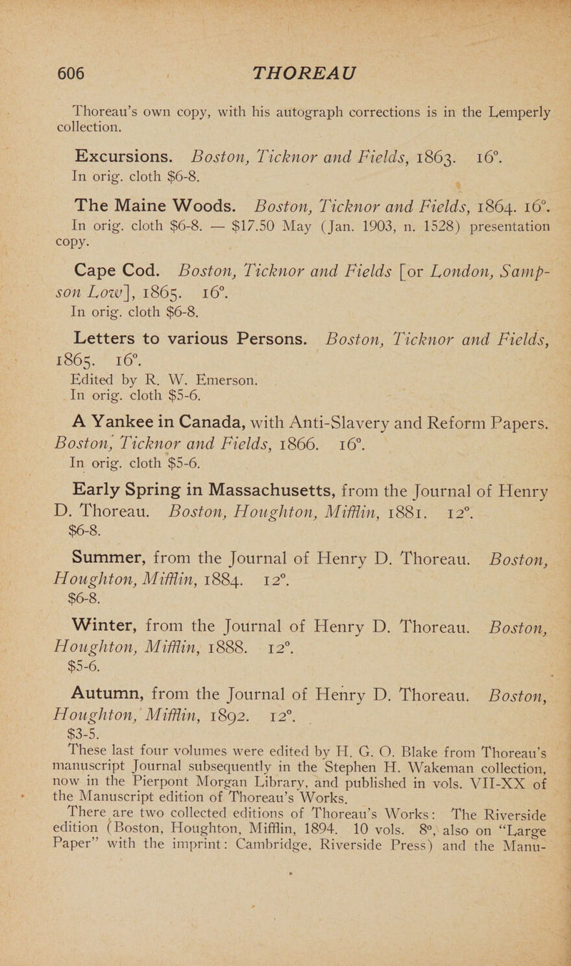 Thoreau’s own copy, with his autograph corrections is in the Lemperly collection. Excursions. Boston, Ticknor and Fields, 1863, 160. In orig. cloth $6-8. The Maine Woods. Boston, Ticknor and Fields, 1864. 160. In orig. cloth $6-8. — $17.50 May (Jan. 1903, n. 1528) presentation copy. Cape Cod. Boston, Ticknor and Fields [or London, Samp¬ son Low], 1865. 160. In orig. cloth $6-8. Letters to various Persons. Boston, Ticknor and Fields, 1865. 160. Edited by R. W. Emerson. In orig. cloth $5-6. A Yankee in Canada, with Anti-Slavery and Reform Papers. Boston, Ticknor and Fields, 1866. 160. 7 In orig. cloth $5-6. Early Spring in Massachusetts, from the Journal of Henry D. Thoreau. Boston, Houghton, Mifflin, 1881. 120. $6-8. Summer, from the Journal of Henry D. Thoreau. Boston, Houghton, Mifflin, 1884. 120. $6-8. Winter, from the Journal of Henry D. Thoreau. Boston, Houghton, Mifflin, 1888. 120. $5-6. Autumn, from the Journal of Henry D. Thoreau. Boston, Houghton, Mifflin, 1892. 120. $3-5. These last four volumes were edited by H. G. O. Blake from Thoreau’s manuscript Journal subsequently in the Stephen H. Wakeman collection, now in the Pierpont Morgan Library, and published in vols. VII-XX of the Manuscript edition of Thoreau’s Works. There are two collected editions of Thoreau’s Works: The Riverside edition (Boston, Houghton, Mifflin, 1894. 10 vols. 8°, also on ‘Large Paper” with the imprint: Cambridge, Riverside Press) and the Manu-