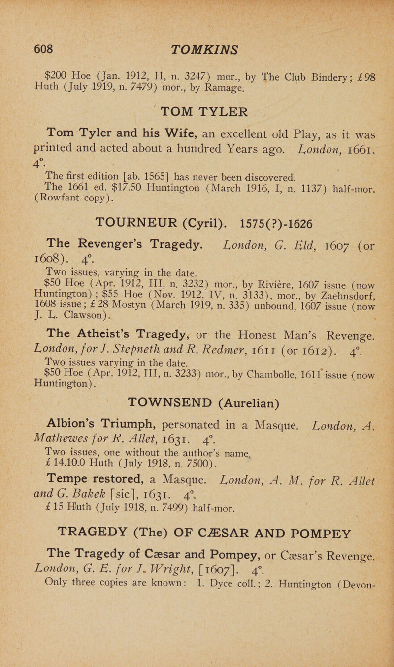 $200 Hoe (Jan. 1912, II, n. 3247) mor., by The Club Bindery; £98 Huth (July 1919, n. 7479) mor., by Ramage. TOM TYLER Tom Tyler and his Wife, an excellent old Play, as it was printed and acted about a hundred Years ago. London, 1661. 4 • The first edition [ab. 1565] has never been discovered. The 1661 ed. $17.50 Huntington (March 1916, I, n. 1137) half-mor. (Rowfant copy). TOURNEUR (Cyril). 1575(?)-1626 The Revenger’s Tragedy. London, G. Eld, 1607 (or 1608). 40. Two issues, varying in the date. $50 Hoe (Apr. 1912, III, n. 3232) mor., by Riviere, 1607 issue (now Huntington) ; $55 Hoe (Nov. 1912, IV, n. 3133), mor., by Zaehnsdorf, 1608 issue; £28 Mostyn (March 1919, n. 335) unbound, 1607 issue (now J. L. Clawson). The Atheist’s Tragedy, or the Honest Man’s Revenge. London, for J. Stepneth and R. Redmer, 1611 (or 1612). 40. Two issues varying in the date. $50 Hoe (Apr. 1912, III, n. 3233) mor., by Chambolle, 1611 issue (now Huntington). TOWNSEND (Aurelian) Albion’s Triumph, personated in a Masque. London, A. Mathewes for R. Allet, 1631. 40. Two issues, one without the author’s name. £ 14.10.0 Huth (July 1918, n. 7500). Tempe restored, a Masque. London, A. M. for R. Allet and G. Bakek [sic], 1631. 40. £ 15 Huth (July 1918, n. 7499) half-mor. TRAGEDY (The) OF C7ESAR AND POMPEY The Tragedy of Caesar and Pompey, or Caesar’s Revenge. London, G. E. for /„ Wright, [1607]. 40. Only three copies are known: 1. Dyce coll.; 2. Huntington (Devon-