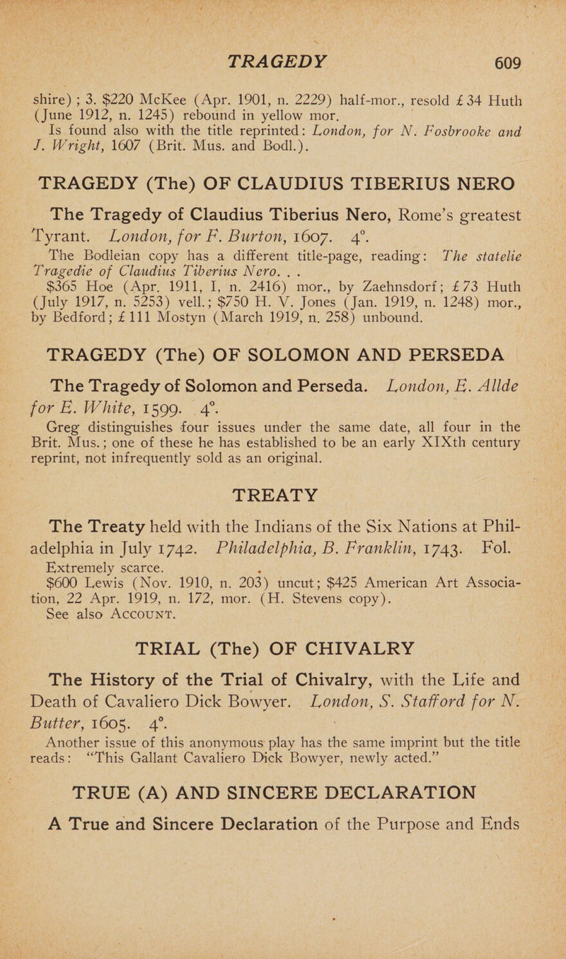 shire) ; 3. $220 McKee (Apr. 1901, n. 2229) half-mor., resold £34 Huth (June 1912, n. 1245) rebound in yellow mor. Is found also with the title reprinted: London, for N. Fosbrooke and J. Wright, 1607 (Brit. Mus. and Bodl.). TRAGEDY (The) OF CLAUDIUS TIBERIUS NERO The Tragedy of Claudius Tiberius Nero, Rome’s greatest Tyrant. London, for F. Burton, 1607. 40. The Bodleian copy has a different title-page, reading: The statelie T rage die of Claudius Tiberius Nero. . . $365 Hoe (Apr. 1911, I, n. 2416) mor., by Zaehnsdorf; £73 Huth (July 1917, n. 5253) veil.; $750 H. V. Jones (Jan. 1919, n. 1248) mor., by Bedford; £ 111 Mostyn (March 1919, n. 258) unbound. TRAGEDY (The) OF SOLOMON AND PERSEDA The Tragedy of Solomon and Perseda. London, E. Allde for E. White, 1599. 4°. Greg distinguishes four issues under the same date, all four in the Brit. Mus.; one of these he has established to be an early XIXth century reprint, not infrequently sold as an original. TREATY The Treaty held with the Indians of the Six Nations at Phil¬ adelphia in July 1742. Philadelphia, B. Franklin, 1743. Fol. Extremely scarce. $600 Lewis (Nov. 1910, n. 203) uncut; $425 American Art Associa¬ tion, 22 Apr. 1919, n. 172, mor. (H. Stevens copy). See also Account. TRIAL (The) OF CHIVALRY The History of the Trial of Chivalry, with the Life and Death of Cavaliero Dick Bowyer. London, S. Stafford for N. Butter, 1605. 40. Another issue of this anonymous play has the same imprint but the title reads: “This Gallant Cavaliero Dick Bowyer, newly acted.” TRUE (A) AND SINCERE DECLARATION A True and Sincere Declaration of the Purpose and Ends