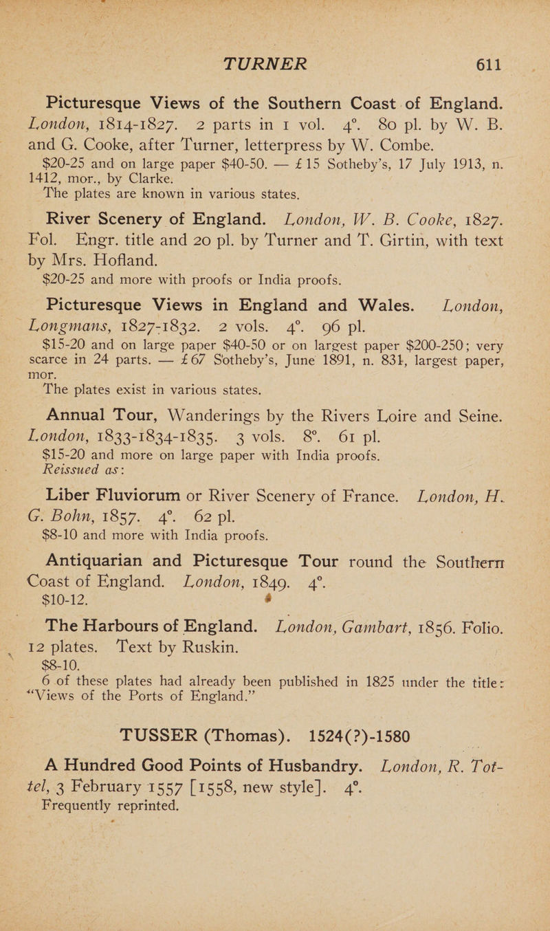 Picturesque Views of the Southern Coast of England. London, 1814-1827. 2 parts in 1 vol. 40. 80 pi. by W. B. and G. Cooke, after Turner, letterpress by W. Combe. $20-25 and on large paper $40-50. — £ 15 Sotheby’s, 17 July 1913, n. 1412, mor., by Clarke. The plates are known in various states. River Scenery of England. London, W. B. Cooke, 1827. Pol. Engr. title and 20 pi. by Turner and T. Girtin, with text by Mrs. Holland. $20-25 and more with proofs or India proofs. Picturesque Views in England and Wales. London, Longmans, 1827-1832. 2 vols. 40. 96 pi. $15-20 and on large paper $40-50 or on largest paper $200-250 ; very scarce in 24 parts. — £67 S'otheby’s, June 1891, n. 831, largest paper, mor. The plates exist in various states. Annual Tour, Wanderings by the Rivers Loire and Seine. London, 1833-1834-1835. 3 vols. 8°. 61 pi. $15-20 and more on large paper with India proofs. Reissued as: Liber Fluviorum or River Scenery of France. London, H. G. Bohn, 1857. 40. 62 pi. $8-10 and more with India proofs. Antiquarian and Picturesque Tour round the Southern Coast of England. London, 1849. 40. $10-12. # The Harbours of England. London, Gambart, 1856. Folio. 12 plates. Text by Ruskin. $8-10. 6 of these plates had already been published in 1825 under the title: “Views of the Ports of England.” TUSSER (Thomas). 1524(?)-1580 A Hundred Good Points of Husbandry. London, R. Tof- tel, 3 February 1557 [1558, new style]. 40. Frequently reprinted.