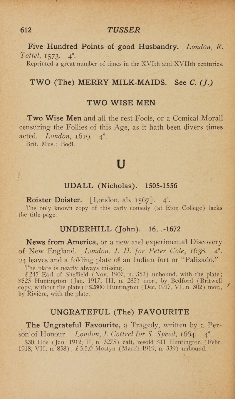 Five Hundred Points of good Husbandry. London, R. Tottel, 1573. 40. Reprinted a great number of times in the XVIth and XVIIth centuries. TWO (The) MERRY MILK-MAIDS. See C. (J.) TWO WISE MEN Two Wise Men and all the rest Fools, or a Comical Morall censuring the Follies of this Age, as it hath been divers times acted. London, 1619. 40. Brit. Mus.; Bodl. U I f ■ UDALL (Nicholas). 1505-1556 Roister Doister. [London, ab. 1567]. 40. The only known copy of this early comedy (at Eton Colleg'e) lacks the title-page. UNDERHILL (John). 16. .-1672 News from America, or a new and experimental Discovery of New England. London, J. D. for Peter Cole, 1638. zl°. 24 leaves and a folding plate of an Indian fort or “PalizadoT The plate is nearly always missing. £245 Earl of Sheffield (Nov. 1907, n. 353) unbound, with the plate; $525 Huntington (Jan. 1917, III, n. 285) mor., by Bedford (Britwell copy, without the plate) ; $2800 Huntington (Dec. 1917, VI, n. 302) mor., by Riviere, with the plate. UNGRATEFUL (The) FAVOURITE The Ungrateful Favourite, a Tragedy, written by a Per- $ % * son of Honour. London, /. Cottrel for S. Speed, 1664. 40. $30 Hoe (Jan. 1912, II, n. 3275) calf, resold $11 Huntington (Febr. 1918, VII, n. 858) ; £5.5.0 Mostyn (March 1919, n. 339) unbound.