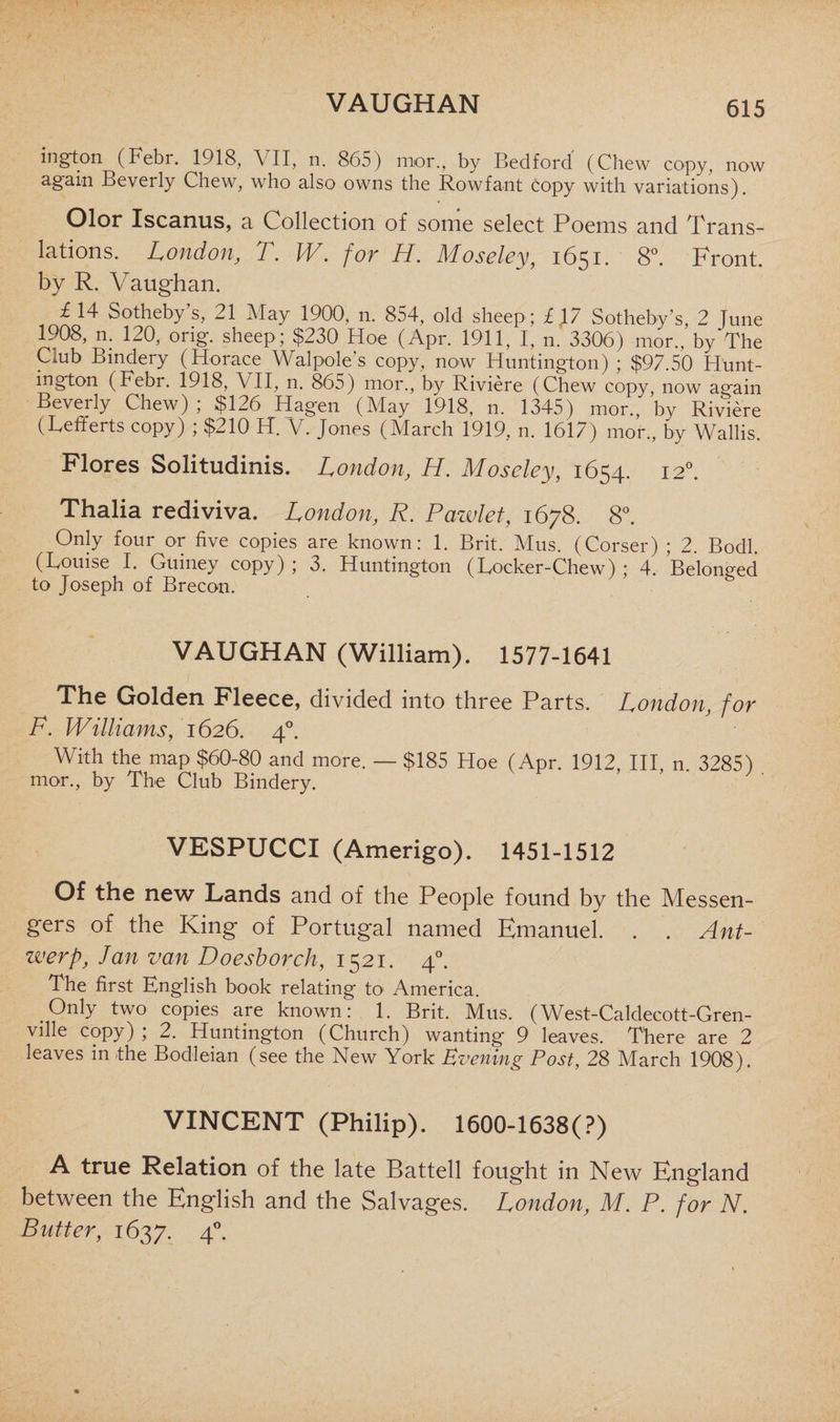 VAUGHAN ington (Febr. 1918, VII, n. 865) mor., by Bedford' (Chew copy, now again Beverly Chew, who also owns the Rowfant copy with variations). Olor Iscanus, a Collection of some select Poems and Trans¬ lations. London, T. W. for H. Moseley, 1651. 8°. Front, by R. Vaughan. £ 14 Sotheby’s, 21 May 1900, n. 854, old sheep; l\7 Sotheby’s, 2 June 1908, n. 120, orig. sheep; $230 Hoe (Apr. 1911, I, n. 3306) mor., by'The Club Bindery (Horace Walpole's copy, now Huntington) ; $97.50 Hunt¬ ington (Febr. 1918, VII, n. 865) mor., by Riviere (Chew copy, now again Beverly Chew) ; $126 Hagen (May 1918, n. 1345) mor., by Riviere (Lefferts copy) ; $210 H. V. Jones (March 1919, n. 1617) mor., by Wallis. Flores Solitudinis. London, H. Moseley, 1654. 120. Thalia rediviva. London, R. Pazvlet, 1678. 8°. Only four or five copies are known: 1. Brit. Mus. (Corser) ; 2. Bodl. (Louise I. Guiney copy) ; 3. Huntington (Locker-Chew) ; 4. Belonged to Joseph of Brecon. VAUGHAN (William). 1577-1641 The Golden Fleece, divided into three Parts. London, for F. Williams, 1626. 40. With the map $60-80 and more. — $185 Hoe (Apr. 1912, III, n. 3285) mor., by The Club Bindery. VESPUCCI (Amerigo). 1451-1512 Of the new Lands and of the People found by the Messen¬ gers of the King of Portugal named Emanuel. . . Ant- werp, Jan van Doesborch, 1521. 40. 1 he first Knglish book relating- to1 America. Only two copies are known: 1. Brit. Mus. (West-Caldecott-Gren- ville copy); 2. Huntington (Church) wanting 9 leaves. There are 2 leaves in the Bodleian (see the New York Evening Post, 28 March 1908). VINCENT (Philip). 1600-1638(?) A true Relation of the late Battell fought in New England between the English and the Salvages. London, M. P. for N, Butter, 1637. 4°.
