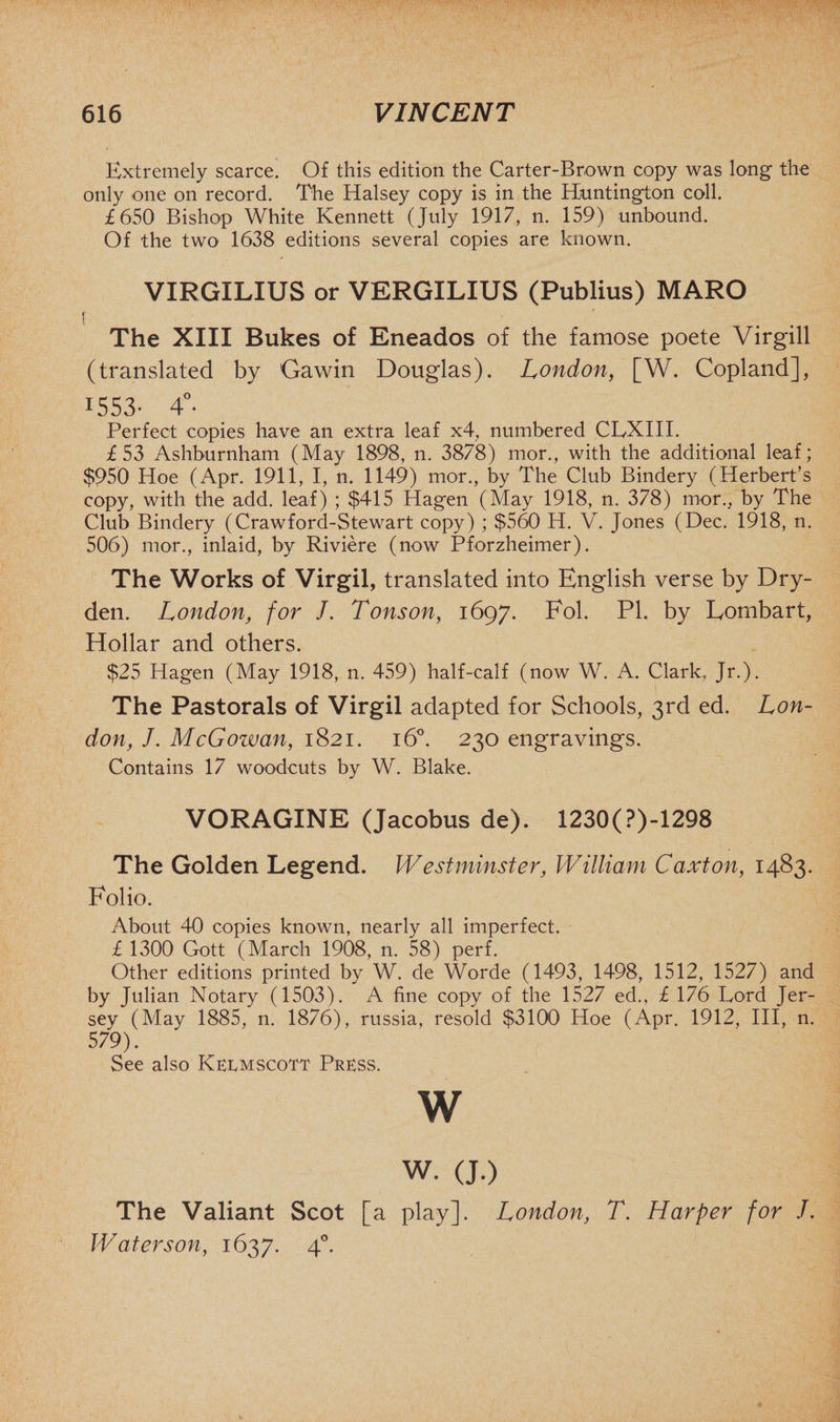 Extremely scarce. Of this edition the Carter-Brown copy was long the only one on record. The Halsey copy is in the Huntington coll. £650 Bishop White Kennett (July 1917, n. 159) unbound. Of the two 1638 editions several copies are known. VIRGILIUS or VERGILIUS (Publius) MARO i The XIII Bukes of Eneados of the famose poete Virgill (translated by Gawin Douglas). London, [W. Copland], 1553- 4°. Perfect copies have an extra leaf x4, numbered CLXIII. £53 Ashburnham (May 1898, n. 3878) mor., with the additional leaf; $950 Hoe (Apr. 1911, I, n. 1149) mor., by The Club Bindery (Herbert’s copy, with the add. leaf) ; $415 Hagen (May 1918, n. 378) mor., by The Club Bindery (Crawford-Stewart copy) ; $560 H. V. Jones (Dec. 1918, n. 506) mor., inlaid, by Riviere (now Pforzheimer). The Works of Virgil, translated into English verse by Dry- den. London, for J. Tonson, 1697. Fob PI. by Lombart, Hollar and others. $25 Hagen (May 1918, n. 459) half-calf (now W. A. Clark, Jr.). The Pastorals of Virgil adapted for Schools, 3rd ed. Lon¬ don, J. McGowan, 1821. 160. 230 engravings. Contains 17 woodcuts by W. Blake. VORAGINE (Jacobus de). 1230(?)-1298 The Golden Legend. Westminster, William Caxton, 1483. Folio. About 40 copies known, nearly all imperfect. £ 1300 Gott (March 1908, n. 58) perf. Other editions printed by W. de Worde (1493, 1498, 1512, 1527) and by Julian Notary (1503). A fine copy of the 1527 ed., £ 176 Lord Jer¬ sey (May 1885, n. 1876), russia, resold $3100 Hoe (Apr. 1912, III, n. 579). See also Kermscott Press. W w. (J.) The Valiant Scot [a play]. London, T. Harper for J. Water son, 1637. 40.