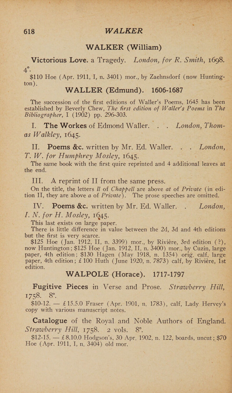 WALKER (William) Victorious Love, a Tragedy. London, for R. Smith, 1698. A° 4- • $110 Hoe (Apr. 1911, I, n. 3401) mor., by Zaehnsdorf (now Hunting- ton). WALLER (Edmund). 1606-1687 The succession of the first editions of Waller’s Poems, 1645 has been established by Beverly Chew, The first edition of Waller's Poems in The Bibliographer, I (1902) pp. 296-303. I. The Workes of Edmond Waller. . . London, Thom¬ as Walkley, 1645. II. Poems &amp;c. written by Mr. Ed. Waller. . . London, T. IV. for Humphrey Mosley, 1645. The same book with the first quire reprinted and 4 additional leaves at the end. III. A reprint of II from the same press. On the title, the letters // of Chappell are above at of Private (in edi¬ tion II, they are above a of Private). The prose speeches are omitted. IV. Poems &amp;c. written by Mr. Ed. Waller. . London, I. N. for H. Mosley, 1645. This last exists on large paper. There is little difference in value between the 2d, 3d and 4th editions but the first is very scarce. $125 Hoe (Jan. 1912, II, n. 3399) mor., by Riviere, 3rd edition (?), now Huntington; $125 Hoe (Jan. 1912, II, n. 3400) mor., by Cuzin, large paper, 4th edition; $130 Hagen (May 1918, n. 1354) orig. calf, large paper, 4th edition; £ 100 Huth (June 1920, n. 7873) calf, by Riviere, 1st edition. WALPOLE (Horace). 1717-1797 Fugitive Pieces in Verse and Prose. Strawberry Hill, 1758. 8°. $10-12. — £15.5.0 Fraser (Apr. 1901, n. 1783), calf, Lady Hervey’s copy with various manuscript notes. Catalogue of the Royal and Noble Authors of England. Strawberry Hill, 1758. 2 vols. 8°. $12-15. — £8.10.0 Hodgson’s, 30 Apr. 1902, n. 122, boards, uncut; $70 Hoe (Apr. 1911, I, n. 3404) old mor.