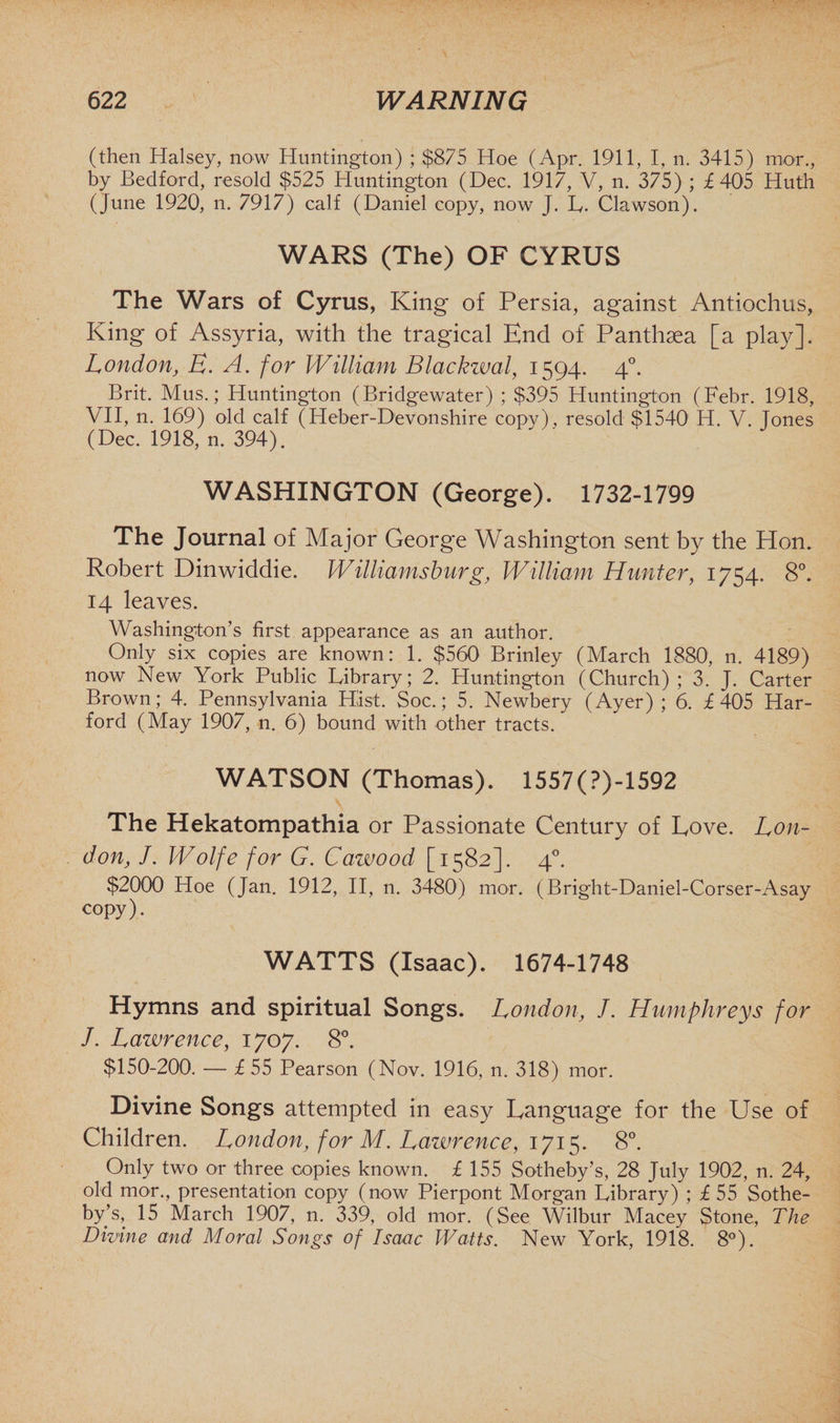 (then Halsey, now Huntington) ; $875 Hoe (Apr. 1911, I, n. 3415) mor., by Bedford, resold $525 Huntington (Dec. 1917, V, n. 375) ; £405 Huth (June 1920, n. 7917) calf (Daniel copy, now J. L. Clawson). WARS (The) OF CYRUS The Wars of Cyrus, King of Persia, against Antiochus, King of Assyria, with the tragical End of Panthaea [a play]. London, E. A. for William Blackzval, 1594. 40. Brit. Mus.; Huntington (Bridgewater) ; $395 Huntington (Febr. 1918, VII, n. 169) old calf (Heber-Devonshire copy), resold $1540 H. V. Jones (Dec. 1918, n. 394). WASHINGTON (George). 1732-1799 The Journal of Major George Washington sent by the Hon. Robert Dinwiddie. Williamsburg, William Hunter, 1754. 8°. 14 leaves. Washington’s first appearance as an author. Only six copies are known: 1. $560 Brinley (March 1880, n. 4189) now New York Public Library; 2. Huntington (Church) ; 3. J. Carter Brown; 4. Pennsylvania Hist. Soc.; 5. Newbery (Ayer); 6. £405 Har¬ ford (May 1907, n. 6) bound with other tracts. WATSON (Thomas). 1557(?)-1592 The Hekatompathia or Passionate Century of Love. Lon¬ don, J. Wolfe for G. Cazvood [1582]. 40. $2000 Hoe (Jan. 1912, II, n. 3480) mor. (Bright-Daniel-Corser-Asay copy). WATTS (Isaac). 1674-1748 Hymns and spiritual Songs. London, /. Humphreys for J. Lawrence, 1707. 8°. $150-200. — £ 55 Pearson (Nov. 1916, n. 318) mor. Divine Songs attempted in easy Language for the Use of Children. London, for M. Lawrence, 1715. 8°. Only two or three copies known. £ 155 Sotheby’s, 28 July 1902, n. 24, old mor., presentation copy (now Pierpont Morgan Library) ; £ 55 Sothe¬ by’s, 15 March 1907, n. 339, old mor. (See Wilbur Macey Stone, The Divine and Moral Songs of Isaac Watts. New York, 1918. 8°).