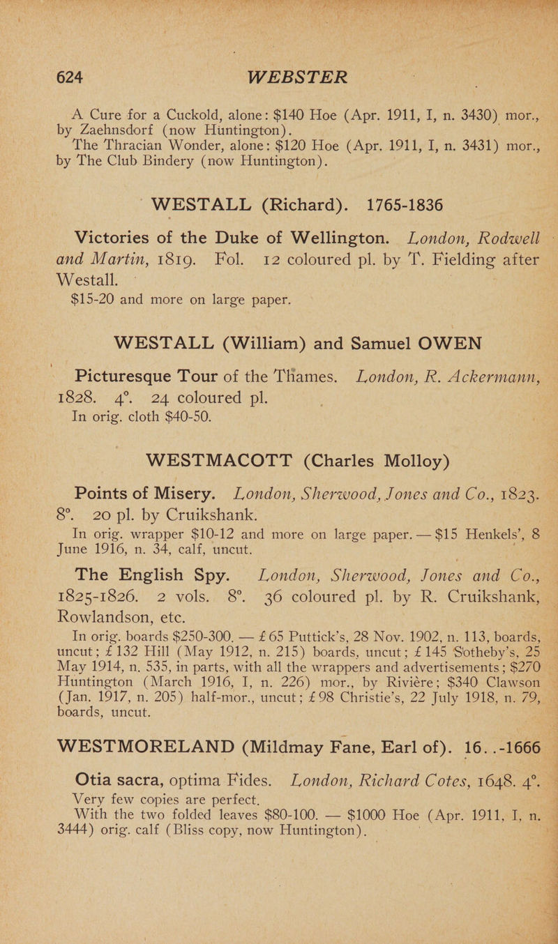 A Cure for a Cuckold, alone: $140' Hoe (Apr. 1911, I, n. 3430) mor., by Zaehnsdorf (now Huntington). The Thracian Wonder, alone: $120 Hoe (Apr. 1911, I, n. 3431) mor., by The Club Bindery (now Huntington). WESTALL (Richard). 1765-1836 Victories of the Duke of Wellington. London, Rodwell and Martin, 1819. Fol. 12 coloured pi. by T. Fielding after Westall. $15-20 and more on large paper. WESTALL (William) and Samuel OWEN Picturesque Tour of the Thames. London, R. Ackermann, 1828. 40. 24 coloured pi. In orig. cloth $40-50. WESTMACOTT (Charles Molloy) Points of Misery. London, Sherwood, Jones and Co., 1823. 8°. 20 pi. by Cruikshank. In orig. wrapper $10-12 and more on large paper. — $15 Henkels’, 8 June 1916, n. 34, calf, uncut. The English Spy. London, Sherwood, Jones and Co., 1825-1826. 2 vols. 8°. 36 coloured pi. by R. Cruikshank, Rowlandson, etc. In orig. boards $250-300. — £65 Puttick’s, 28 Nov. 1902, n. 113, boards, uncut; £ 132 Hill (May 1912, n. 215) boards, uncut; £145 S'otheby’s, 25 May 1914, n. 535, in parts, with all the wrappers and advertisements ; $270 Huntington (March 1916, I, n. 226) mor., by Riviere; $340 Clawson (Jan. 1917, n. 205) half-mor., uncut; £98 Christie’s, 22 July 1918, n. 79, boards, uncut. WESTMORELAND (Mildmay Fane, Earl of). 16. .-1666 Otia sacra, optima Fides. London, Richard Cotes, 1648. 40. Very few copies are perfect. With the two folded leaves $80-100. — $1000 Hoe (Apr. 1911, I, n. 3444) orig. calf (Bliss copy, now Huntington). 1