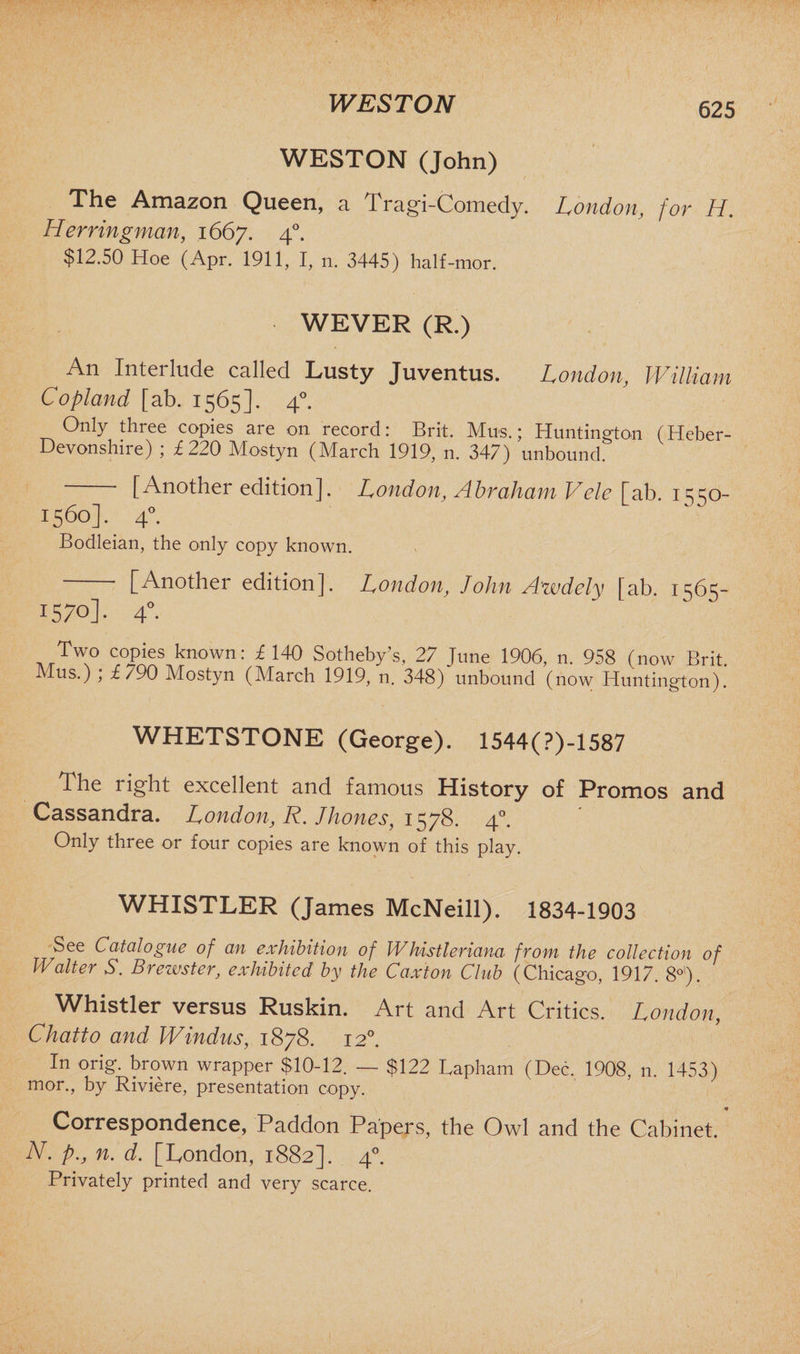 WESTON 625 WESTON (John) The Amazon Queen, a Tragi-Coiriedy. London, for H. Herrin gman, 1667. 40. $12.50 Hoe (Apr. 1911, I, n. 3445) half -mor. WEVER (R.) An Interlude called Lusty Juventus. London, William Copland [ab. 1565]. 40. Only three copies are on record: Brit. Mus.; Huntington (Heber- Devonshire) ; £220 Mostyn (March 1919, n. 347) unbound. [Another edition]. London, Abraham Vele [ab. 1550- 1560]. 40. Bodleian, the only copy known. [Another edition]. London, John Awdely [ab. 1565- 1570]. 4° Two copies known: £ 140 Sotheby’s, 27 June 1906, n. 958 (now Brit. Mus.) ; £/90 Mostyn (March 1919, n. 348) unbound (now Huntington). WHETSTONE (George). 1544(?)-1587 The right excellent and famous History of Promos and Cassandra. London, R. }hones, 1578. 4°. Only three or four copies are known of this play. WHISTLER (James McNeill). 1834-1903 See Catalogue of an exhibition of IV his tie via no from the collection of Walter S. Brewster, exhibited by the Caxton Club (Chicago, 1917. 8°). Whistler versus Ruskin. Art and Art Critics. London, Chatto and Windus, 1878. 12°. In orig. brown wrapper $10-12. — $122 Lapham (Dec, 1908, n. 1453) mor., by Riviere, presentation copy. Correspondence, Paddon Papers, the Owl and the Cabinet. N. p., n. d, [London, 1882]. 40. Privately printed and very scarce. i